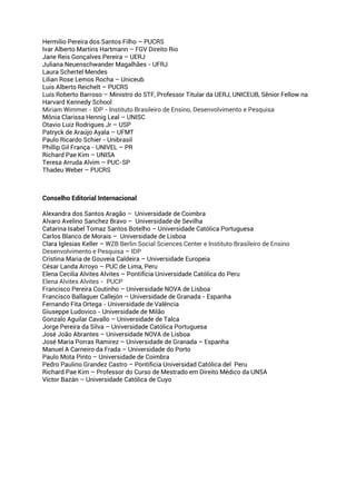 Hermilio Pereira dos Santos Filho – PUCRS
Ivar Alberto Martins Hartmann – FGV Direito Rio
Jane Reis Gonçalves Pereira – UERJ
Juliana Neuenschwander Magalhães - UFRJ
Laura Schertel Mendes
Lilian Rose Lemos Rocha – Uniceub
Luis Alberto Reichelt – PUCRS
Luís Roberto Barroso – Ministro do STF, Professor Titular da UERJ, UNICEUB, Sênior Fellow na
Harvard Kennedy School
Miriam Wimmer - IDP - Instituto Brasileiro de Ensino, Desenvolvimento e Pesquisa
Mônia Clarissa Hennig Leal – UNISC
Otavio Luiz Rodrigues Jr – USP
Patryck de Araújo Ayala – UFMT
Paulo Ricardo Schier - Unibrasil
Phillip Gil França - UNIVEL – PR
Richard Pae Kim – UNISA
Teresa Arruda Alvim – PUC-SP
Thadeu Weber – PUCRS
Conselho Editorial Internacional
Alexandra dos Santos Aragão – Universidade de Coimbra
Alvaro Avelino Sanchez Bravo – Universidade de Sevilha
Catarina Isabel Tomaz Santos Botelho – Universidade Católica Portuguesa
Carlos Blanco de Morais – Universidade de Lisboa
Clara Iglesias Keller – WZB Berlin Social Sciences Center e Instituto Brasileiro de Ensino
Desenvolvimento e Pesquisa – IDP
Cristina Maria de Gouveia Caldeira – Universidade Europeia
César Landa Arroyo – PUC de Lima, Peru
Elena Cecilia Alvites Alvites – Pontifícia Universidade Católica do Peru
Elena Alvites Alvites - PUCP
Francisco Pereira Coutinho – Universidade NOVA de Lisboa
Francisco Ballaguer Callejón – Universidade de Granada - Espanha
Fernando Fita Ortega - Universidade de Valência
Giuseppe Ludovico - Universidade de Milão
Gonzalo Aguilar Cavallo – Universidade de Talca
Jorge Pereira da Silva – Universidade Católica Portuguesa
José João Abrantes – Universidade NOVA de Lisboa
José Maria Porras Ramirez – Universidade de Granada – Espanha
Manuel A Carneiro da Frada – Universidade do Porto
Paulo Mota Pinto – Universidade de Coimbra
Pedro Paulino Grandez Castro – Pontificia Universidad Católica del Peru
Richard Pae Kim – Professor do Curso de Mestrado em Direito Médico da UNSA
Víctor Bazán – Universidade Católica de Cuyo
 