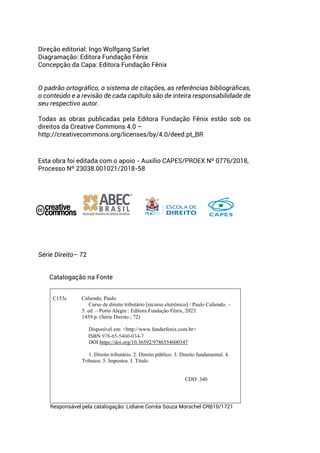 Direção editorial: Ingo Wolfgang Sarlet
Diagramação: Editora Fundação Fênix
Concepção da Capa: Editora Fundação Fênix
O padrão ortográfico, o sistema de citações, as referências bibliográficas,
o conteúdo e a revisão de cada capítulo são de inteira responsabilidade de
seu respectivo autor.
Todas as obras publicadas pela Editora Fundação Fênix estão sob os
direitos da Creative Commons 4.0 –
http://creativecommons.org/licenses/by/4.0/deed.pt_BR
Esta obra foi editada com o apoio - Auxílio CAPES/PROEX Nº 0776/2018,
Processo Nº 23038.001021/2018-58
Série Direito– 72
Catalogação na Fonte
C153c Caliendo, Paulo
Curso de direito tributário [recurso eletrônico] / Paulo Caliendo. –
5. ed. – Porto Alegre : Editora Fundação Fênix, 2023.
1439 p. (Série Direito ; 72)
Disponível em: <http://www.fundarfenix.com.br>
ISBN 978-65-5460-034-7
DOI https://doi.org/10.36592/9786554600347
1. Direito tributário. 2. Direito público. 3. Direito fundamental. 4.
Tributos. 5. Impostos. I. Título
CDD: 340
Responsável pela catalogação: Lidiane Corrêa Souza Morschel CRB10/1721
 