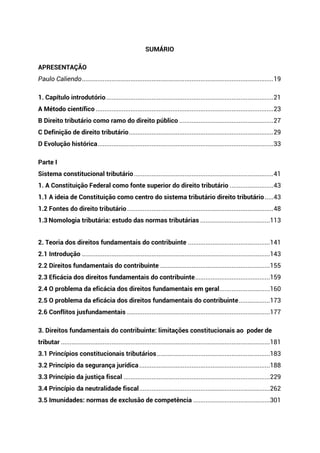 SUMÁRIO
APRESENTAÇÃO
Paulo Caliendo..............................................................................................................19
1. Capítulo introdutório................................................................................................21
A Método científico ......................................................................................................23
B Direito tributário como ramo do direito público ......................................................27
C Definição de direito tributário...................................................................................29
D Evolução histórica.....................................................................................................33
Parte I
Sistema constitucional tributário ................................................................................41
1. A Constituição Federal como fonte superior do direito tributário .........................43
1.1 A ideia de Constituição como centro do sistema tributário direito tributário.....43
1.2 Fontes do direito tributário....................................................................................48
1.3 Nomologia tributária: estudo das normas tributárias ........................................113
2. Teoria dos direitos fundamentais do contribuinte ...............................................141
2.1 Introdução ............................................................................................................143
2.2 Direitos fundamentais do contribuinte ...............................................................155
2.3 Eficácia dos direitos fundamentais do contribuinte...........................................159
2.4 O problema da eficácia dos direitos fundamentais em geral.............................160
2.5 O problema da eficácia dos direitos fundamentais do contribuinte..................173
2.6 Conflitos jusfundamentais ..................................................................................177
3. Direitos fundamentais do contribuinte: limitações constitucionais ao poder de
tributar ........................................................................................................................181
3.1 Princípios constitucionais tributários.................................................................183
3.2 Princípio da segurança jurídica...........................................................................188
3.3 Princípio da justiça fiscal ....................................................................................229
3.4 Princípio da neutralidade fiscal...........................................................................262
3.5 Imunidades: normas de exclusão de competência ............................................301
 