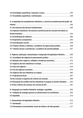 3.6 Imunidades específicas: impostos e taxas.........................................................335
3.7 Imunidades específicas: contribuições ..............................................................339
4. A repartição de competências tributárias: o exercício constitucional do poder de
tributar ........................................................................................................................343
4.1 Da natureza dos deveres fundamentais..............................................................345
4.2 Espécies tributárias: da natureza constitucional do conceito de tributo no
Direito brasileiro .........................................................................................................354
4.3 Contribuição de melhoria.....................................................................................386
4.4 Empréstimo compulsório.....................................................................................403
4.5 Contribuições sociais...........................................................................................428
4.6 Tributos diretos e indiretos: o problema da repercussão jurídica .....................438
4.7 Tributos fiscais e extrafiscais: o problema da extrafiscalidade ........................451
5. Vigência, aplicação, interpretação e integração da legislação tributária............469
5.1 O problema da vigência no pensamento jurídico ...............................................471
5.2 Relação entre vigência, validade e existência normativa...................................472
5.3 Vigência das leis tributárias no tempo................................................................473
5.4 Início da vigência .................................................................................................474
5.5 Fim da vigência normativa...................................................................................476
5.6 Vigência das leis tributárias no espaço ..............................................................486
5.7 Federalismo fiscal................................................................................................487
5.8 Do conceito e espécies de critérios de conexão.................................................490
5.9 Resolução de conflitos de leis tributárias no espaço no direito tributário........492
5.10 Dos critérios de conexão nas normas de DIT ...................................................497
6. Integração em matéria tributária: analogia e equidade........................................503
6.1 Vedação de analogia gravosa ou desfavorável ao contribuinte ........................505
6.2 Equidade...............................................................................................................510
7. Interpretação da legislação tributária ...................................................................515
7.1 Introdução ............................................................................................................517
7.2 Pensamento conceitualista: teoria do tributo e do fato gerador .......................517
 