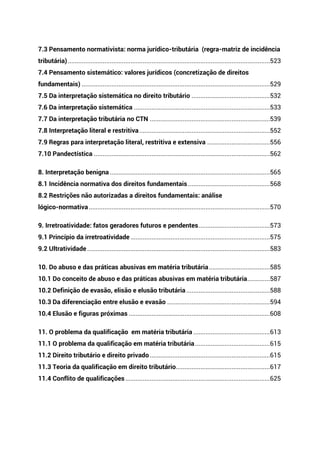 7.3 Pensamento normativista: norma jurídico-tributária (regra-matriz de incidência
tributária)....................................................................................................................523
7.4 Pensamento sistemático: valores jurídicos (concretização de direitos
fundamentais) ............................................................................................................529
7.5 Da interpretação sistemática no direito tributário .............................................532
7.6 Da interpretação sistemática ..............................................................................533
7.7 Da interpretação tributária no CTN .....................................................................539
7.8 Interpretação literal e restritiva...........................................................................552
7.9 Regras para interpretação literal, restritiva e extensiva ....................................556
7.10 Pandectística .....................................................................................................562
8. Interpretação benigna............................................................................................565
8.1 Incidência normativa dos direitos fundamentais ...............................................568
8.2 Restrições não autorizadas a direitos fundamentais: análise
lógico-normativa........................................................................................................570
9. Irretroatividade: fatos geradores futuros e pendentes.........................................573
9.1 Princípio da irretroatividade ................................................................................575
9.2 Ultratividade.........................................................................................................583
10. Do abuso e das práticas abusivas em matéria tributária...................................585
10.1 Do conceito de abuso e das práticas abusivas em matéria tributária.............587
10.2 Definição de evasão, elisão e elusão tributária ................................................588
10.3 Da diferenciação entre elusão e evasão ...........................................................594
10.4 Elusão e figuras próximas .................................................................................608
11. O problema da qualificação em matéria tributária ............................................613
11.1 O problema da qualificação em matéria tributária...........................................615
11.2 Direito tributário e direito privado.....................................................................615
11.3 Teoria da qualificação em direito tributário......................................................617
11.4 Conflito de qualificações...................................................................................625
 