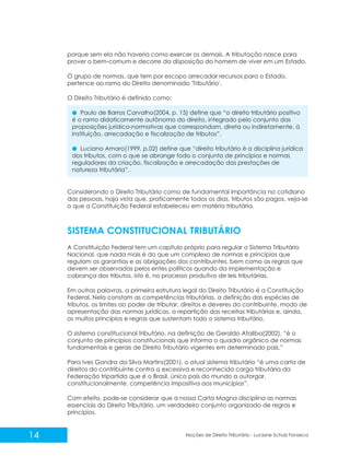 14 Noções de Direito Tributário - Luciane Schulz Fonseca
porque sem ela não haveria como exercer os demais. A tributação nasce para
prover o bem-comum e decorre da disposição do homem de viver em um Estado.
O grupo de normas, que tem por escopo arrecadar recursos para o Estado,
pertence ao ramo do Direito denominado 'Tributário'.
O Direito Tributário é definido como:
Paulo de Barros Carvalho(2004, p. 15) define que “o direito tributário positivo
é o ramo didaticamente autônomo do direito, integrado pelo conjunto das
proposições jurídico-normativas que correspondam, direta ou indiretamente, à
instituição, arrecadação e fiscalização de tributos”.
Luciano Amaro(1999, p.02) define que “direito tributário é a disciplina jurídica
dos tributos, com o que se abrange todo o conjunto de princípios e normas
reguladores da criação, fiscalização e arrecadação das prestações de
natureza tributária”.
Considerando o Direito Tributário como de fundamental importância no cotidiano
das pessoas, haja vista que, praticamente todos os dias, tributos são pagos, veja-se
o que a Constituição Federal estabeleceu em matéria tributária.
A Constituição Federal tem um capítulo próprio para regular o Sistema Tributário
Nacional, que nada mais é do que um complexo de normas e princípios que
regulam as garantias e as obrigações dos contribuintes, bem como as regras que
devem ser observadas pelos entes políticos quando da implementação e
cobrança dos tributos, isto é, no processo produtivo de leis tributárias.
Em outras palavras, a primeira estrutura legal do Direito Tributário é a Constituição
Federal. Nela constam as competências tributárias, a definição das espécies de
tributos, os limites ao poder de tributar, direitos e deveres do contribuinte, modo de
apresentação das normas jurídicas, a repartição das receitas tributárias e, ainda,
os muitos princípios e regras que sustentam todo o sistema tributário.
O sistema constitucional tributário, na definição de Geraldo Ataliba(2002), “é o
conjunto de princípios constitucionais que informa o quadro orgânico de normas
fundamentais e gerais de Direito Tributário vigentes em determinado país.”
Para Ives Gandra da Silva Martins(2001), o atual sistema tributário “é uma carta de
direitos do contribuinte contra a excessiva e reconhecida carga tributária da
Federação tripartida que é o Brasil, único país do mundo a outorgar,
constitucionalmente, competência impositiva aos municípios”.
Com efeito, pode-se considerar que a nossa Carta Magna disciplina as normas
essenciais do Direito Tributário, um verdadeiro conjunto organizado de regras e
princípios.
SISTEMA CONSTITUCIONAL TRIBUTÁRIO
 