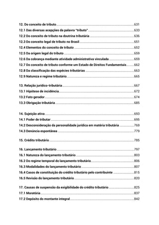 12. Do conceito de tributo..........................................................................................631
12.1 Das diversas acepções da palavra “tributo”.....................................................633
12.2 Do conceito de tributo na doutrina tributária ...................................................636
12.3 Do conceito legal de tributo no Brasil...............................................................651
12.4 Elementos do conceito de tributo .....................................................................652
12.5 Da origem legal do tributo .................................................................................659
12.6 Da cobrança mediante atividade administrativa vinculada.............................659
12.7 Do conceito de tributo conforme um Estado de Direitos Fundamentais.........662
12.8 Da classificação das espécies tributárias ........................................................663
12.9 Natureza e regime tributário..............................................................................665
13. Relação jurídico-tributária...................................................................................667
13.1 Hipótese de incidência.......................................................................................672
13.2 Fato gerador .......................................................................................................674
13.3 Obrigação tributária...........................................................................................685
14. Sujeição ativa.......................................................................................................693
14.1 Poder de tributar ................................................................................................695
14.2 Desconsideração da personalidade jurídica em matéria tributária .................769
14.3 Denúncia espontânea ........................................................................................779
15. Crédito tributário..................................................................................................785
16. Lançamento tributário .........................................................................................797
16.1 Natureza do lançamento tributário ...................................................................803
16.2 Do regime temporal do lançamento tributário..................................................806
16.3 Modalidades do lançamento tributário.............................................................807
16.4 Casos de constituição do crédito tributário pelo contribuinte ........................815
16.5 Revisão do lançamento tributário .....................................................................820
17. Causas de suspensão da exigibilidade do crédito tributário .............................825
17.1 Moratória............................................................................................................837
17.2 Depósito do montante integral..........................................................................842
 