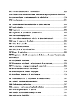 17.3 Reclamações e recursos administrativos.........................................................852
17.4 Concessão de medida liminar em mandado de segurança, medida liminar ou
de tutela antecipada, em outras espécies de ação judicial......................................864
17.5 Parcelamento .....................................................................................................871
18. Causas de extinção da exigibilidade do crédito tributário .................................875
18.1 Regime jurídico ..................................................................................................877
18.2 Pagamento .........................................................................................................878
18.3 Pagamento de penalidades. Juros e multas.....................................................880
18.4 Presunção de pagamento..................................................................................882
18.5 Imputação do pagamento e o direito ao pagamento parcial ...........................882
18.6 Local de pagamento do tributo .........................................................................885
18.7 Prazo de pagamento..........................................................................................886
18.8 Do pagamento indevido.....................................................................................887
18.9 Restituição de tributos indiretos.......................................................................887
18.10 Prazo de restituição.........................................................................................890
18.11 Pagamento indevido em decorrência de decisão pela inconstitucionalidade
de tributo 890
18.12 Pagamento antecipado....................................................................................895
18.13 Pagamento antecipado e a homologação do lançamento.............................906
18.14 Consignação em pagamento julgada procedente ..........................................906
18.15 Decisão administrativa irreformável...............................................................908
18.16 Decisão judicial passada em julgado..............................................................908
18.17 Dação em pagamento de bens imóveis ..........................................................909
19. Causas de exclusão da exigibilidade do crédito tributário.................................911
19.1 Isenção: natureza da norma isentiva ................................................................913
19.2 Eficácia da norma isentiva.................................................................................917
19.3 A isenção e o princípio da legalidade tributária ...............................................918
19.4 Interpretação restritiva da isenção ...................................................................920
19.5 Isenção, incentivos fiscais e figuras afins........................................................921
19.6 Conteúdo do dispositivo....................................................................................921
 
