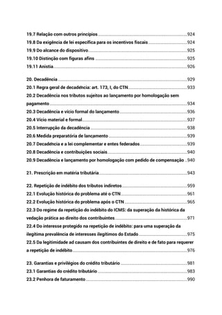 19.7 Relação com outros princípios..........................................................................924
19.8 Da exigência de lei específica para os incentivos fiscais ................................924
19.9 Do alcance do dispositivo..................................................................................925
19.10 Distinção com figuras afins ............................................................................925
19.11 Anistia...............................................................................................................926
20. Decadência ...........................................................................................................929
20.1 Regra geral de decadência: art. 173, I, do CTN.................................................933
20.2 Decadência nos tributos sujeitos ao lançamento por homologação sem
pagamento..................................................................................................................934
20.3 Decadência e vício formal do lançamento........................................................936
20.4 Vício material e formal.......................................................................................937
20.5 Interrupção da decadência ................................................................................938
20.6 Medida preparatória de lançamento .................................................................939
20.7 Decadência e a lei complementar e entes federados.......................................939
20.8 Decadência e contribuições sociais..................................................................940
20.9 Decadência e lançamento por homologação com pedido de compensação ..940
21. Prescrição em matéria tributária.........................................................................943
22. Repetição de indébito dos tributos indiretos......................................................959
22.1 Evolução histórica do problema até o CTN.......................................................961
22.2 Evolução histórica do problema após o CTN....................................................965
22.3 Do regime da repetição do indébito do ICMS: da superação da histórica da
vedação prática ao direito dos contribuintes............................................................971
22.4 Do interesse protegido na repetição de indébito: para uma superação da
ilegítima prevalência de interesses ilegítimos do Estado ........................................975
22.5 Da legitimidade ad causam dos contribuintes de direito e de fato para requerer
a repetição de indébito...............................................................................................976
23. Garantias e privilégios do crédito tributário .......................................................981
23.1 Garantias do crédito tributário ..........................................................................983
23.2 Penhora de faturamento....................................................................................990
 