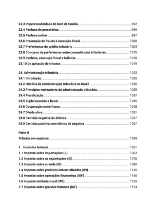 23.3 Impenhorabilidade do bem de família...............................................................992
23.4 Penhora de precatórios......................................................................................995
23.5 Penhora online ...................................................................................................997
23.6 Presunção de fraude à execução fiscal ......................................................... 1000
23.7 Preferências do crédito tributário .................................................................. 1003
23.8 Concurso de preferências entre competências tributárias........................... 1015
23.9 Penhora, execução fiscal e falência............................................................... 1018
23.10 Da quitação de tributos ................................................................................ 1019
24. Administração tributária................................................................................... 1023
24.1 Introdução ....................................................................................................... 1025
24.2 História da administração tributária no Brasil .............................................. 1026
24.3 Princípios norteadores da administração tributária...................................... 1029
24.4 Fiscalização..................................................................................................... 1037
24.5 Sigilo bancário e fiscal.................................................................................... 1045
24.6 Cooperação entre fiscos................................................................................. 1048
24.7 Dívida ativa...................................................................................................... 1051
24.8 Certidão negativa de débitos.......................................................................... 1057
24.9 Certidão positiva com efeitos de negativa .................................................... 1057
Parte II
Tributos em espécies .............................................................................................. 1059
1. Impostos federais............................................................................................... 1061
1.1 Imposto sobre importações (II)........................................................................ 1063
1.2 Imposto sobre as exportações (IE)................................................................... 1078
1.3 Imposto sobre a renda (IR) ............................................................................... 1088
1.4 Imposto sobre produtos industrializados (IPI)................................................ 1120
1.5 Imposto sobre operações financeiras (IOF)..................................................... 1140
1.6 Imposto territorial rural (ITR)............................................................................ 1159
1.7 Imposto sobre grandes fortunas (IGF)............................................................. 1174
 