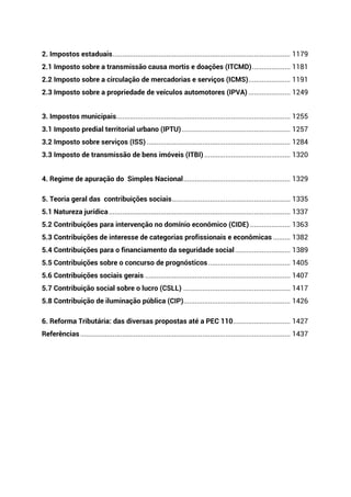 2. Impostos estaduais............................................................................................. 1179
2.1 Imposto sobre a transmissão causa mortis e doações (ITCMD).................... 1181
2.2 Imposto sobre a circulação de mercadorias e serviços (ICMS)...................... 1191
2.3 Imposto sobre a propriedade de veículos automotores (IPVA) ...................... 1249
3. Impostos municipais........................................................................................... 1255
3.1 Imposto predial territorial urbano (IPTU)......................................................... 1257
3.2 Imposto sobre serviços (ISS) ........................................................................... 1284
3.3 Imposto de transmissão de bens imóveis (ITBI) ............................................. 1320
4. Regime de apuração do Simples Nacional........................................................ 1329
5. Teoria geral das contribuições sociais.............................................................. 1335
5.1 Natureza jurídica............................................................................................... 1337
5.2 Contribuições para intervenção no domínio econômico (CIDE) ..................... 1363
5.3 Contribuições de interesse de categorias profissionais e econômicas ......... 1382
5.4 Contribuições para o financiamento da seguridade social............................. 1389
5.5 Contribuições sobre o concurso de prognósticos........................................... 1405
5.6 Contribuições sociais gerais ............................................................................ 1407
5.7 Contribuição social sobre o lucro (CSLL) ........................................................ 1417
5.8 Contribuição de iluminação pública (CIP)........................................................ 1426
6. Reforma Tributária: das diversas propostas até a PEC 110.............................. 1427
Referências.............................................................................................................. 1437
 