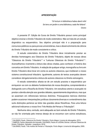 APRESENTAÇÃO
Paulo Caliendo
“Si hortum in bibliotheca habes deerit nihil
Se tens um jardim e uma biblioteca, nada lhe faltará”.
Cícero
A presente 5ª. Edição do Curso de Direito Tributário possui como principal
objetivo ensinar o Direito Tributário de modo sistemático. Não se trata de um estudo
dogmático ou esquemático. Seu objetivo principal não é a preparação para
concursos públicos ou para provas universitárias, mas o desenvolvimento da ciência
do Direito Tributário de modo consistente e crítico.
O estudo sistemático do Direito Tributário deve inicialmente prestar as
devidas homenagens aos Clássicos do Direito Tributário, objeto de nossas obras
“Clássicos do Direito Tributário” 1 e “Leituras Clássicas do Direito Tributário” 2 .
Aconselhamos vivamente a leitura das obras citadas, para conhecer a história dos
conceitos em Direito Tributário. A redação de qualquer artigo, monografia ou livro em
Direito Tributário deve levar em conta os autores clássicos, que moldaram o nosso
sistema constitucional tributário. Igualmente, autores de textos avançados devem
considerar obrigatoriamente a leitura de autores clássicos no Direito estrangeiro.
O estudo sistemático afasta-se de um estudo praxista e esquemático por
enriquecer-se com os debates fundamentais de nossa disciplina, compreendendo e
dialogando com a filosofia do Direito Tributário. Um estudioso atento e avançado irá
prestar a devida atenção aos grandes debates, aparentemente dogmáticos, mas que
se assentam em referenciais teóricos distintos. Pressupostos teóricos distintos
podem ocasionar interpretações jurídicas claramente diversas e o entendimento das
sutis distinções pertence ao leitor das grandes obras filosóficas. Para uma leitura
adicional indicamos o nosso livro Três Modos de Pensar a Tributação3.
Nenhuma obra, contudo, será adequada ao bom estudo do Direito Tributário,
se não for orientada pelo imenso desejo de se encontrar com outros estudiosos,
1
CALIENDO, Paulo. Clássicos Do Direito Tributário. Porto Alegre: Livraria do Advogados, 2016.
2
CAMPOS, Carlos Alexandre de Azevedo; CALIENDO, Paulo et LUCENA, Denise. Leituras Clássicas de
Direito Tributário. Salvador: Juspodium, 2018.
3
CALIENDO, Paulo. Três modos de Pensar a Tributação. Porto Alegre: Livraria do Advogados, 2009.
 