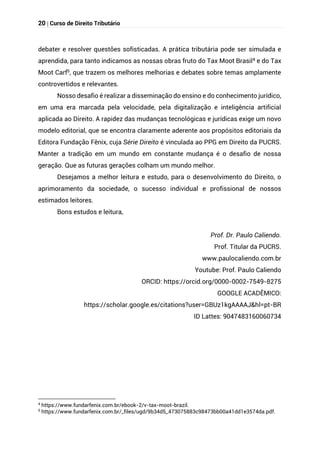 20 | Curso de Direito Tributário
debater e resolver questões sofisticadas. A prática tributária pode ser simulada e
aprendida, para tanto indicamos as nossas obras fruto do Tax Moot Brasil4 e do Tax
Moot Carf5, que trazem os melhores melhorias e debates sobre temas amplamente
controvertidos e relevantes.
Nosso desafio é realizar a disseminação do ensino e do conhecimento jurídico,
em uma era marcada pela velocidade, pela digitalização e inteligência artificial
aplicada ao Direito. A rapidez das mudanças tecnológicas e jurídicas exige um novo
modelo editorial, que se encontra claramente aderente aos propósitos editoriais da
Editora Fundação Fênix, cuja Série Direito é vinculada ao PPG em Direito da PUCRS.
Manter a tradição em um mundo em constante mudança é o desafio de nossa
geração. Que as futuras gerações colham um mundo melhor.
Desejamos a melhor leitura e estudo, para o desenvolvimento do Direito, o
aprimoramento da sociedade, o sucesso individual e profissional de nossos
estimados leitores.
Bons estudos e leitura,
Prof. Dr. Paulo Caliendo.
Prof. Titular da PUCRS.
www.paulocaliendo.com.br
Youtube: Prof. Paulo Caliendo
ORCID: https://orcid.org/0000-0002-7549-8275
GOOGLE ACADÊMICO:
https://scholar.google.es/citations?user=GBUz1kgAAAAJ&hl=pt-BR
ID Lattes: 9047483160060734
4
https://www.fundarfenix.com.br/ebook-2/v-tax-moot-brazil.
5
https://www.fundarfenix.com.br/_files/ugd/9b34d5_473075883c98473bb00a41dd1e3574da.pdf.
 