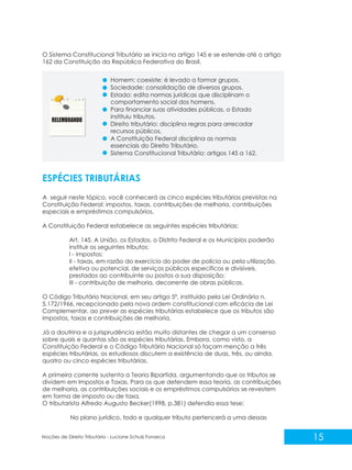 15
Noções de Direito Tributário - Luciane Schulz Fonseca
ESPÉCIES TRIBUTÁRIAS
A seguir neste tópico, você conhecerá as cinco espécies tributárias previstas na
Constituição Federal: impostos, taxas, contribuições de melhoria, contribuições
especiais e empréstimos compulsórios.
A Constituição Federal estabelece as seguintes espécies tributárias:
Art. 145. A União, os Estados, o Distrito Federal e os Municípios poderão
instituir os seguintes tributos:
I - impostos;
II - taxas, em razão do exercício do poder de polícia ou pela utilização,
efetiva ou potencial, de serviços públicos específicos e divisíveis,
prestados ao contribuinte ou postos a sua disposição;
III - contribuição de melhoria, decorrente de obras públicas.
O Código Tributário Nacional, em seu artigo 5º, instituído pela Lei Ordinária n.
5.172/1966, recepcionado pela nova ordem constitucional com eficácia de Lei
Complementar, ao prever as espécies tributárias estabelece que os tributos são
impostos, taxas e contribuições de melhoria.
Já a doutrina e a jurisprudência estão muito distantes de chegar a um consenso
sobre quais e quantas são as espécies tributárias. Embora, como visto, a
Constituição Federal e o Código Tributário Nacional só façam menção a três
espécies tributárias, os estudiosos discutem a existência de duas, três, ou ainda,
quatro ou cinco espécies tributárias.
A primeira corrente sustenta a Teoria Bipartida, argumentando que os tributos se
dividem em Impostos e Taxas. Para os que defendem essa teoria, as contribuições
de melhoria, as contribuições sociais e os empréstimos compulsórios se revestem
em forma de imposto ou de taxa.
O tributarista Alfredo Augusto Becker(1998, p.381) defendia essa tese:
No plano jurídico, todo e qualquer tributo pertencerá a uma dessas
O Sistema Constitucional Tributário se inicia no artigo 145 e se estende até o artigo
162 da Constituição da República Federativa do Brasil.
Homem: coexiste; é levado a formar grupos.
Sociedade: consolidação de diversos grupos.
Estado: edita normas jurídicas que disciplinam o
comportamento social dos homens.
Para financiar suas atividades públicas, o Estado
instituiu tributos.
Direito tributário: disciplina regras para arrecadar
recursos públicos.
A Constituição Federal disciplina as normas
essenciais do Direito Tributário.
Sistema Constitucional Tributário: artigos 145 a 162.
 