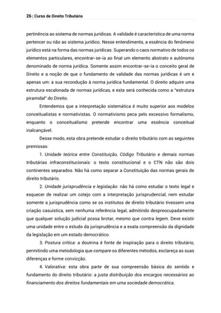 26 | Curso de Direito Tributário
pertinência ao sistema de normas jurídicas. A validade é característica de uma norma
pertencer ou não ao sistema jurídico. Nesse entendimento, a essência do fenômeno
jurídico está na forma das normas jurídicas. Superando o caos normativo de todos os
elementos particulares, encontrar-se-ia ao final um elemento abstrato e autônomo
denominado de norma jurídica. Somente assim encontrar-se-ia o conceito geral de
Direito e a noção de que o fundamento de validade das normas jurídicas é um e
apenas um: a sua recondução à norma jurídica fundamental. O direito adquire uma
estrutura escalonada de normas jurídicas, e esta será conhecida como a “estrutura
piramidal” do Direito.
Entendemos que a interpretação sistemática é muito superior aos modelos
conceitualistas e normativistas. O normativismo peca pelo excessivo formalismo,
enquanto o conceitualismo pretende encontrar uma essência conceitual
inalcançável.
Desse modo, esta obra pretende estudar o direito tributário com as seguintes
premissas:
1. Unidade teórica entre Constituição, Código Tributário e demais normas
tributárias infraconstitucionais: o texto constitucional e o CTN não são dois
continentes separados. Não há como separar a Constituição das normas gerais de
direito tributário.
2. Unidade jurisprudência e legislação: não há como estudar o texto legal e
esquecer de realizar um cotejo com a interpretação jurisprudencial, nem estudar
somente a jurisprudência como se os institutos de direito tributário tivessem uma
criação casuística, sem nenhuma referência legal, admitindo despreocupadamente
que qualquer solução judicial possa brotar, mesmo que contra legem. Deve existir
uma unidade entre o estudo da jurisprudência e a exata compreensão da dignidade
da legislação em um estado democrático.
3. Postura crítica: a doutrina é fonte de inspiração para o direito tributário,
permitindo uma metodologia que compare os diferentes métodos, esclareça as suas
diferenças e forme convicção.
4. Valorativa: esta obra parte de sua compreensão básica do sentido e
fundamento do direito tributário: a justa distribuição dos encargos necessários ao
financiamento dos direitos fundamentais em uma sociedade democrática.
 