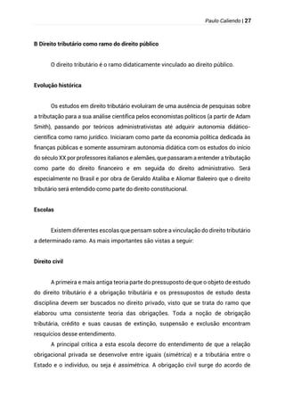 Paulo Caliendo | 27
B Direito tributário como ramo do direito público
O direito tributário é o ramo didaticamente vinculado ao direito público.
Evolução histórica
Os estudos em direito tributário evoluíram de uma ausência de pesquisas sobre
a tributação para a sua análise científica pelos economistas políticos (a partir de Adam
Smith), passando por teóricos administrativistas até adquirir autonomia didático-
científica como ramo jurídico. Iniciaram como parte da economia política dedicada às
finanças públicas e somente assumiram autonomia didática com os estudos do início
do século XX por professores italianos e alemães, que passaram a entender a tributação
como parte do direito financeiro e em seguida do direito administrativo. Será
especialmente no Brasil e por obra de Geraldo Ataliba e Aliomar Baleeiro que o direito
tributário será entendido como parte do direito constitucional.
Escolas
Existem diferentes escolas que pensam sobre a vinculação do direito tributário
a determinado ramo. As mais importantes são vistas a seguir:
Direito civil
A primeira e mais antiga teoria parte do pressuposto de que o objeto de estudo
do direito tributário é a obrigação tributária e os pressupostos de estudo desta
disciplina devem ser buscados no direito privado, visto que se trata do ramo que
elaborou uma consistente teoria das obrigações. Toda a noção de obrigação
tributária, crédito e suas causas de extinção, suspensão e exclusão encontram
resquícios desse entendimento.
A principal crítica a esta escola decorre do entendimento de que a relação
obrigacional privada se desenvolve entre iguais (simétrica) e a tributária entre o
Estado e o indivíduo, ou seja é assimétrica. A obrigação civil surge do acordo de
 