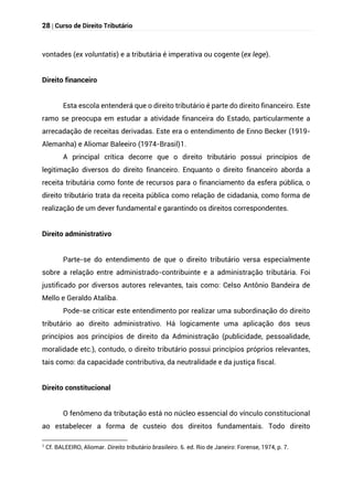 28 | Curso de Direito Tributário
vontades (ex voluntatis) e a tributária é imperativa ou cogente (ex lege).
Direito financeiro
Esta escola entenderá que o direito tributário é parte do direito financeiro. Este
ramo se preocupa em estudar a atividade financeira do Estado, particularmente a
arrecadação de receitas derivadas. Este era o entendimento de Enno Becker (1919-
Alemanha) e Aliomar Baleeiro (1974-Brasil)1.
A principal crítica decorre que o direito tributário possui princípios de
legitimação diversos do direito financeiro. Enquanto o direito financeiro aborda a
receita tributária como fonte de recursos para o financiamento da esfera pública, o
direito tributário trata da receita pública como relação de cidadania, como forma de
realização de um dever fundamental e garantindo os direitos correspondentes.
Direito administrativo
Parte-se do entendimento de que o direito tributário versa especialmente
sobre a relação entre administrado-contribuinte e a administração tributária. Foi
justificado por diversos autores relevantes, tais como: Celso Antônio Bandeira de
Mello e Geraldo Ataliba.
Pode-se criticar este entendimento por realizar uma subordinação do direito
tributário ao direito administrativo. Há logicamente uma aplicação dos seus
princípios aos princípios de direito da Administração (publicidade, pessoalidade,
moralidade etc.), contudo, o direito tributário possui princípios próprios relevantes,
tais como: da capacidade contributiva, da neutralidade e da justiça fiscal.
Direito constitucional
O fenômeno da tributação está no núcleo essencial do vínculo constitucional
ao estabelecer a forma de custeio dos direitos fundamentais. Todo direito
1
Cf. BALEEIRO, Aliomar. Direito tributário brasileiro. 6. ed. Rio de Janeiro: Forense, 1974, p. 7.
 