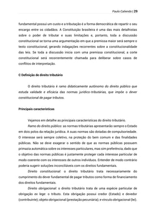 Paulo Caliendo | 29
fundamental possui um custo e a tributação é a forma democrática de repartir o seu
encargo entre os cidadãos. A Constituição brasileira é uma das mais detalhistas
sobre o poder de tributar e suas limitações e, portanto, toda a discussão
constitucional se torna uma argumentação em que a premissa maior será sempre o
texto constitucional, gerando indagações recorrentes sobre a constitucionalidade
das leis. Se toda a discussão inicia com uma premissa constitucional, a corte
constitucional será recorrentemente chamada para deliberar sobre casos de
conflitos de interpretação.
C Definição de direito tributário
O direito tributário é ramo didaticamente autônomo do direito público que
estuda validade e eficácia das normas jurídico-tributárias, que impõe o dever
constitucional de pagar tributos.
Principais características
Vejamos em detalhe as principais características do direito tributário.
Ramo do direito público: as normas tributárias apresentarão sempre o Estado
em dois polos da relação jurídica. A suas normas são dotadas de compulsoriedade.
O interesse será sempre coletivo, na proteção do bem comum e das finalidades
públicas. Não se deve exagerar o sentido de que as normas públicas possuem
primazia automática sobre os interesses particulares, mas sim preferência, dado que
o objetivo das normas públicas é justamente proteger cada interesse particular de
modo coerente com os interesses de outros indivíduos. Entender de modo contrário
poderia sugerir soluções inconciliáveis com os direitos fundamentais.
Direito constitucional: o direito tributário trata necessariamente do
cumprimento do dever fundamental de pagar tributos como forma de financiamento
dos direitos fundamentais.
Direito obrigacional: o direito tributário trata de uma espécie particular de
obrigação ex lege: o tributo. Esta obrigação possui credor (Estado) e devedor
(contribuinte); objeto obrigacional (prestação pecuniária); e vínculo obrigacional (lei).
 