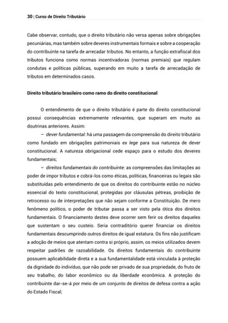 30 | Curso de Direito Tributário
Cabe observar, contudo, que o direito tributário não versa apenas sobre obrigações
pecuniárias, mas também sobre deveres instrumentais formais e sobre a cooperação
do contribuinte na tarefa de arrecadar tributos. No entanto, a função extrafiscal dos
tributos funciona como normas incentivadoras (normas premiais) que regulam
condutas e políticas públicas, superando em muito a tarefa de arrecadação de
tributos em determinados casos.
Direito tributário brasileiro como ramo do direito constitucional
O entendimento de que o direito tributário é parte do direito constitucional
possui consequências extremamente relevantes, que superam em muito as
doutrinas anteriores. Assim:
– dever fundamental: há uma passagem da compreensão do direito tributário
como fundado em obrigações patrimoniais ex lege para sua natureza de dever
constitucional. A natureza obrigacional cede espaço para o estudo dos deveres
fundamentais;
– direitos fundamentais do contribuinte: as compreensões das limitações ao
poder de impor tributos e cobrá-los como éticas, políticas, financeiras ou legais são
substituídas pelo entendimento de que os direitos do contribuinte estão no núcleo
essencial do texto constitucional, protegidas por cláusulas pétreas, proibição de
retrocesso ou de interpretações que não sejam conforme a Constituição. De mero
fenômeno político, o poder de tributar passa a ser visto pela ótica dos direitos
fundamentais. O financiamento destes deve ocorrer sem ferir os direitos daqueles
que sustentam o seu custeio. Seria contraditório querer financiar os direitos
fundamentais descumprindo outros direitos de igual estatura. Os fins não justificam
a adoção de meios que atentam contra si próprio, assim, os meios utilizados devem
respeitar padrões de razoabilidade. Os direitos fundamentais do contribuinte
possuem aplicabilidade direta e a sua fundamentalidade está vinculada à proteção
da dignidade do indivíduo, que não pode ser privado de sua propriedade, do fruto de
seu trabalho, do labor econômico ou da liberdade econômica. A proteção do
contribuinte dar-se-á por meio de um conjunto de direitos de defesa contra a ação
do Estado Fiscal;
 
