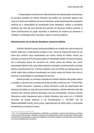 Paulo Caliendo | 31
– interpretação constitucional: diferentemente da interpretação normativista,
as grandes questões em direito tributário não podem ser resolvidas apenas com
recurso à teoria da incidência da norma tributária, sendo absolutamente necessário
verificar-se a necessidade de ponderação entre interesses, valores e princípios
jurídicos, por meio de uma decisão que permita um discurso jurídico coerente. A
Corte Constitucional ao julgar reconstrói a coerência do sistema ao preservar a
unidade e a ordenação entre conceitos, valores e normas jurídicas.
Relacionamento com as demais disciplinas: autonomia didática
O direito tributário possui autonomia didática em relação aos outros ramos do
Direito, dado que o ordenamento jurídico é uno. Torna-se impossível tratar de um
tema sem verificar seus fundamentos em outros ramos do Direito. Assim, por
exemplo, ao tratar do IPTU (Imposto sobre a Propriedade Predial e Territorial Urbana),
há a necessária busca de conceitos em outros ramos do Direito, tais como:
propriedade (direito civil); zona urbana (direito municipal e constitucional); município
(direito constitucional) etc. O direito tributário será um Direito de sobreposição, ao
incidir sobre fatos jurídicos conceituados em outros ramos do Direito, tais como o
contrato, a propriedade ou a prestação de serviços.
Direito privado: os conceitos utilizados em direito tributário não podem alterar
o sentido e o alcance dos conceitos de direito privado, conforme o art. 110 do CTN2.
Direito financeiro: enquanto o direito financeiro cuida da organização das
finanças do Estado, ou seja, de suas receitas e despesas, o direito tributário trata tão
somente das receitas públicas derivadas e de sua arrecadação. Diversas normas
financeiras serão importantes para o direito tributário, tais como Lei n. 4.320/64
(conceito de receita pública), a Lei Complementar n. 101/2001 (Lei de
Responsabilidade Fiscal), entre outras, especialmente ao tratar sobre a concessão
de benefícios e incentivos fiscais.
2
“Art. 110. A lei tributária não pode alterar a definição, o conteúdo e o alcance de institutos, conceitos
e formas de direito privado, utilizados, expressa ou implicitamente, pela Constituição Federal, pelas
Constituições dos Estados, ou pelas Leis Orgânicas do Distrito Federal ou dos Municípios, para definir
ou limitar competências tributárias.”
 