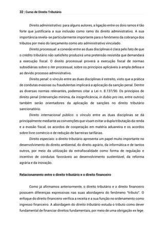 32 | Curso de Direito Tributário
Direito administrativo: para alguns autores, a ligação entre os dois ramos é tão
forte que justificaria a sua inclusão como ramo do direito administrativo. A sua
importância revela-se particularmente importante para o fenômeno da cobrança dos
tributos por meio do lançamento como ato administrativo vinculado.
Direito processual: a conexão entre as duas disciplinas é clara pelo fato de que
o crédito tributário não satisfeito produzirá uma pretensão resistida que demandará
a execução fiscal. O direito processual proverá a execução fiscal de normas
subsidiárias sobre o iter processual, sobre os princípios aplicáveis à ampla defesa e
ao devido processo administrativo.
Direito penal: o vínculo entre as duas disciplinas é estreito, visto que a prática
de condutas evasivas ou fraudulentas implicará a aplicação da sanção penal. Dentre
as diversas normas relevantes, podemos citar a Lei n. 8.137/90. Os princípios de
direito penal (intervenção mínima, da insignificância, in dubio pro reo, entre outros)
também serão orientadores da aplicação de sanções no direito tributário
sancionatório.
Direito internacional público: o vínculo entre as duas disciplinas se dá
principalmente mediante as convenções que visam evitar a dupla tributação da renda
e a evasão fiscal, os acordos de cooperação em matéria aduaneira e os acordos
sobre livre comércio e de redução de barreiras tarifárias.
Direito especiais: o direito tributário apresenta um papel muito importante no
desenvolvimento do direito ambiental, do direito agrário, da informática e de tantos
outros, por meio da utilização da extrafiscalidade como forma de regulação e
incentivo de condutas favoráveis ao desenvolvimento sustentável, da reforma
agrária e da inovação.
Relacionamento entre o direito tributário e o direito financeiro
Como já afirmamos anteriormente, o direito tributário e o direito financeiro
possuem diferenças expressivas nas suas abordagens do fenômeno “tributo”. O
enfoque do direito financeiro verifica a receita e a sua função no ordenamento como
ingresso financeiro. A abordagem do direito tributário estuda o tributo como dever
fundamental de financiar direitos fundamentais, por meio de uma obrigação ex lege.
 