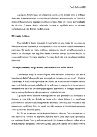 Paulo Caliendo | 33
A própria denominação da disciplina salienta esta tensão entre o enfoque
financeiro e o entendimento constitucional-tributário. A denominação da disciplina
de direito fiscal salienta os propósitos financeiros do fisco em realizar a arrecadação
de tributos. O nome direito tributário ressalta o equilíbrio entre os deveres
constitucionais e os direitos fundamentais.
D Evolução histórica
Para estudar o direito tributário, é importante ter uma noção do fenômeno da
tributação através dos séculos, visto que todo o texto normativo possui um con(texto)
particular. Do ponto de vista histórico, poderíamos dividir simplificadamente a
história da tributação nas seguintes fases: i) estado antigo; ii) estado feudal; iii)
estado patrimonial; iv) estado absoluto; v) estado de direito; e vi) estado democrático
de direito.
Tributação no estado antigo: tributo como adequação à ordem natural
A sociedade antiga é dominada pela ideia de ordem. O indivíduo não existe
fora da sociedade (“o homem fora da sociedade ou é um deus ou um bruto” – Política,
Aristóteles). A tributação significava uma forma de manutenção da ordem natural,
uma contribuição que cada indivíduo devia ao Estado em decorrência de um vínculo
transcendente e não de uma obrigação legal ou patrimonial. A violação desse dever
feria a ordenação divina e não apenas uma exigência terrena.
A palavra tributo decorre etimologicamente dos primórdios da civilização e
designa a repartição ou divisão de bens entre tribos (tribuere) e significava
primeiramente os valores devidos pela tribo derrotada como tributo à vencedora. Não
possuía um significado ético ou moral, mas tão somente a imposição do vencedor
sobre o perdedor em uma guerra.
Em Roma, houve uma evolução do sentido dos tributos. Estes passaram a ter
uma relevância razoável na economia romana, houve uma ampliação significativa
em sua importância. Duas grandes espécies de tributos eram cobradas: sobre a terra
(tributum soli) e por pessoa (tributum capitis). Este último será o antecedente remoto
 
