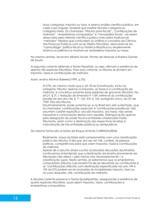 16 Noções de Direito Tributário - Luciane Schulz Fonseca
duas categorias: imposto ou taxa. A serena análise científico-jurídica, em
cada caso singular, revelará que inexiste terceira categoria ou
categoria mista. Os chamados “tributos para-fiscais”, “contribuições de
melhoria”, “empréstimos compulsórios” e “monopólios fiscais”, ao serem
dissecados pelo método científico-jurídico (não pelos tradicionais
“métodos” híbridos que confundem os critérios e conceitos da Ciência
das Finanças Públicas com os do Direito Tributário), desnudam-se da
“camouflage” político-fiscal ou histórico-filosófica ou simplesmente
retórico-acadêmica e mostram-se verdadeiros impostos ou taxas.
No mesmo sentido, lecionam Alberto Xavier, Pontes de Miranda e Rubens Gomes
de Souza.
A segunda corrente defende a Teoria Tripartida, ou seja, afirmam a existência de
apenas três espécies tributárias. Para essa corrente, os tributos se dividem em
impostos, taxas e contribuições de melhoria.
Assim, ensina Aliomar Baleeiro(1999, p.70):
O CTN, do mesmo modo que o art.18 da Constituição, inclui na
categoria 'tributos' apenas os impostos, as taxas e a contribuição de
melhoria, e conceitua somente essas espécies de gravame tributário. No
art.21, § 2º, I, redação da Emenda nº 1/69, refere-se às contribuições
parafiscais dos arts.166, § 1º; 165, XVI; e 163, parágrafo único, da CF de
1969. Elas são tributos.
Doutrinariamente, pode sustentar-se, e no Brasil tem sido sustentado, que
as chamadas 'contribuições especiais' e 'contribuições parafiscais' não
assumem caráter específico: ora são impostos, ora taxas, não sendo
impossível a consociação destas com aqueles. Distinguir-se-ão apenas
pela delegação do poder fiscal a entidades criadas pelo Poder
tributante, assim como a destinação das respectivas receitas à
manutenção de tais entidades públicas ou semipublicas.
Da mesma forma são as lições de Roque Antonio CARRAZA(2004):
Realmente, nossa Lei Maior está comprometida com uma classificação
jurídica dos tributos. É ela que, em seu art.145, confere, às pessoas
políticas, competências para que criem impostos, taxas e contribuições
de melhoria.
Apesar de o assunto ainda suscitar acaloradas discussões doutrinárias,
continuamos entendendo que a destinação da receita proveniente da
tributação não altera – pelo menos não necessariamente – a
classificação supra. Neste sentido, já adiantamos que os empréstimos
compulsórios (tributos cuja receita há de ser devolvida ao contribuinte) e
as “contribuições (tributos com destinação especificada nos arts.149 e
195 da CF) podem ser reconduzidos às modalidades imposto, taxa ou,
no caso daqueles, até, contribuição de melhoria.
A terceira corrente preserva a Teoria Quadripartida, assegurando a existência de
quatro espécies tributárias, quais sejam impostos, taxas, contribuições e
empréstimos compulsórios.
 