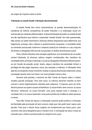 34 | Curso de Direito Tributário
da origem do imposto sobre a renda.
Tributação no estado feudal: tributação descentralizada
O estado feudal tem como características: a) grande descentralização; b)
existência de esferas competitivas de poder tributário e c) ordenação social em
estruturada em estatutos diferenciados. A descentralização de poder no estado feudal
era tão significativa que mesmo a expressão “estado feudal” tem sido questionada.
Não existia um poder dominante e diversas esferas disputavam para determinar sua
hegemonia: príncipe, clero, nobreza e, posteriormente, burguesia. A sociedade ainda
se mantinha estruturada conforme o estatuto (status) do indivíduo e o seu conjunto
de direitos e obrigações derivava de sua posição no âmbito da hierarquia social.
Para o direito tributário esta situação significava: a) a inexistência de um poder
central tributante; b) diversas esferas exigiam contribuições dos membros da
sociedade (clero, príncipe e nobreza); e c) que as obrigações tributárias diferenciavam-
se em função da posição social. Assim, alguns membros da sociedade tinham o
privilégio de não pagar impostos, como, por exemplo, a nobreza. A tributação tinha
apenas um propósito nesse momento: ampliar a riqueza do príncipe (soberano), nessa
concepção quanto mais rico fosse o rei, mais próspero seria o reino.
Durante este período, a doutrina de São Tomás de Aquino sobre o tributo
recebeu grande aceitação. Para este autor, os tributos deveriam atender ao bem
comum e serem legitimamente cobrados pelo soberano. O imposto, para ser lícito,
deveria possuir as quatro causas aristotélicas: i) causa finalis: bem comum; ii) causa
eficciens: soberania; iii) causa formalis: uma justa relação entre o encargo e o
resultado útil; e iv) causa materialis: uma justa escolha da incidência sobre pessoas
e coisas.
Para São Tomás de Aquino, a tributação somente pode justificar a limitação
da liberdade pela promoção do bem comum, dado que não pode haver rapina sem
pecado. Para que o tributo fosse exigível, era fundamental que fosse justo, caso
contrário não seria obrigatório para o homem livre. A orientação do autor é clara ao
entender que o tributo somente pode ser exigível se for justo.
 