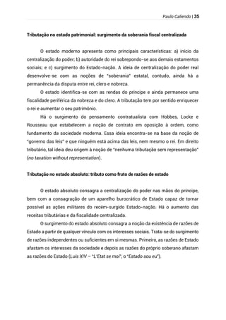 Paulo Caliendo | 35
Tributação no estado patrimonial: surgimento da soberania fiscal centralizada
O estado moderno apresenta como principais características: a) início da
centralização do poder; b) autoridade do rei sobrepondo-se aos demais estamentos
sociais; e c) surgimento do Estado-nação. A ideia de centralização do poder real
desenvolve-se com as noções de “soberania” estatal, contudo, ainda há a
permanência da disputa entre rei, clero e nobreza.
O estado identifica-se com as rendas do príncipe e ainda permanece uma
fiscalidade periférica da nobreza e do clero. A tributação tem por sentido enriquecer
o rei e aumentar o seu patrimônio.
Há o surgimento do pensamento contratualista com Hobbes, Locke e
Rousseau que estabelecem a noção de contrato em oposição à ordem, como
fundamento da sociedade moderna. Essa ideia encontra-se na base da noção de
“governo das leis” e que ninguém está acima das leis, nem mesmo o rei. Em direito
tributário, tal ideia deu origem à noção de “nenhuma tributação sem representação”
(no taxation without representation).
Tributação no estado absoluto: tributo como fruto de razões de estado
O estado absoluto consagra a centralização do poder nas mãos do príncipe,
bem com a consagração de um aparelho burocrático de Estado capaz de tornar
possível as ações militares do recém-surgido Estado-nação. Há o aumento das
receitas tributárias e da fiscalidade centralizada.
O surgimento do estado absoluto consagra a noção da existência de razões de
Estado a partir de qualquer vínculo com os interesses sociais. Trata-se do surgimento
de razões independentes ou suficientes em si mesmas. Primeiro, as razões de Estado
afastam os interesses da sociedade e depois as razões do próprio soberano afastam
as razões do Estado (Luís XIV – “L’Etat se moi”, o “Estado sou eu”).
 