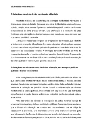 36 | Curso de Direito Tributário
Tributação no estado de direito: contribuição à liberdade
O estado de direito se caracteriza pela afirmação da liberdade individual e a
limitação do poder do Estado. Consagra-se a ideia de liberdades públicas (crença,
opinião, religião, entre outras). É garantido ao indivíduo possuir crenças particulares
independentes de uma crença “oficial”. Esta afirmação é o resultado de lutas
históricas pela afirmação dos direitos humanos e do cidadão, no longo percurso que
nos traz da servidão à cidadania.
A tributação nessa fase não pode ser a “opressão” da liberdade, que o Estado
anteriormente promovia. A fiscalidade deve estar submetida a limites claros ao poder
do Estado em tributar. O patrimônio privado não pode estar à mercê dos interesses do
soberano e de suas razões secretas. A tributação deve estar limitada, ser fruto da
representação popular e respeitar os direitos e garantias do contribuinte. O pagamento
do tributo antes de ser ato de servidão é uma contribuição do particular à manutenção
da esfera pública de liberdade, que garante a cidadania.
Tributação no estado democrático de direito: tributação para assegurar políticas
públicas e direitos fundamentais
Com o surgimento do Estado Democrático de Direito, consolida-se a ideia de
que a defesa dos direitos individuais deve e pode ser realizada por meio de políticas
ativas do Estado e não apenas de limitações à ação estatal. Cabe ao Estado, inclusive
mediante a utilização de políticas fiscais, induzir a concretização de direitos
fundamentais e tarefas públicas. Desse modo, tem se pensado no uso de tributos
como forma de proteção do meio ambiente, de estímulo à família, incentivo à cultura,
entre outros.
Uma das tarefas da política é a consagração da justiça material, ou seja, de
uma repartição igualitária de bens e utilidades públicas. Podemos afirmar, portanto,
que a história da tributação se constitui em um movimento que se dirige da
vassalagem à cidadania. Este movimento possui uma orientação racional pelo
aperfeiçoamento das formas de tributação, mas também de luta contra a opressão.
Adota-se nesta obra uma perspectiva ex parte populus em oposição à visão ex parte
 