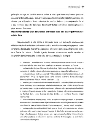 Paulo Caliendo | 37
principis, ou seja, no conflito entre a ordem e a luta por liberdade, iremos procurar
conciliar ordem e liberdade com prevalência deste último valor. Não temos receio em
afirmar que a história do direito tributário é a história da luta contra a opressão fiscal
e pela restrição ao poder do Estado de cobrar tributos sem limites e sem explicações
para as suas despesas.
Movimento histórico geral: da opressão à liberdade fiscal e do estado patrimonial ao
estado fiscal
Historicamente, a luta contra a opressão fiscal tem sido pela ampliação da
cidadania e das liberdades e o direito tributário tem sido visto ex parte populus como
uma forma de redução do arbítrio no poder de tributar ou como ex parte principis como
uma forma de custear o Estado vigente. Grandes movimentos revolucionários se
originaram com uma revolta contra uma opressão fiscal, por exemplo:
– na Magna Carta Libertarum de 1215, como resposta aos novos tributos criados e
cobrados pelo Rei João Sem-Terra para financiar as suas campanhas na França;
– na Revolução Gloriosa (Glorius Revolution) de 1688, como forma de defender as
garantias do cidadão e do contribuinte conquistadas na Magna Carta Libertarum;
– na Independência Norte-americana (1776) iniciada contra o chamado imposto do selo
(Stamp Act – 1765) e o imposto sobre o chá, existente no âmbito da nova legislação
britânica sobre este produto colonial (Tea Act – 1773);
– a Revolução Francesa possuiu entre as suas causas a revolta contra a elevada carga
fiscal em França, principalmente o gabelle (imposto sobre o sal – 1286), a tithe (dízimo
ou imposto para a Igreja), o taille (imposto para o Estado sobre a propriedade fundiária),
o vingtième (imposto sobre a renda) e o capitation (imposto sobre o número de pessoas
na família); bem como diversos tributos devidos aos senhores feudais (impot
seigneurial);
– na Inconfidência Mineira (1789) contra a excessiva imposição fiscal às atividades
econômicas da colônia brasileira, especialmente quanto à cobrança da Derrama, que era
uma forma de taxação obrigatória de 100 arrobas de ouro (1.500 kg) anuais na região;
– na Revolução Farroupilha (1835-1845) que se dirigia principalmente aos tributos
cobrados sobre os principais itens da Província de São Pedro (animais, couro, charque e
trigo) pelos Estados de destino; sobre o sal e a propriedade fundiária. Este movimento
uniu charqueadores e estancieiros contra o sistema de tributação e o centralismo
administrativo do Império.
 