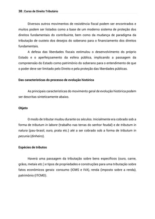 38 | Curso de Direito Tributário
Diversos outros movimentos de resistência fiscal podem ser encontrados e
muitos podem ser listados como a base de um moderno sistema de proteção dos
direitos fundamentais do contribuinte, bem como da mudança de paradigma da
tributação de custeio dos desejos do soberano para o financiamento dos direitos
fundamentais.
A defesa das liberdades fiscais estimulou o desenvolvimento do próprio
Estado e o aperfeiçoamento da esfera pública, implicando a passagem da
compreensão do Estado como patrimônio do soberano para o entendimento de que
o poder deve ser limitado pelo Direito e pela proteção das liberdades públicas.
Das características do processo de evolução histórica
As principais características do movimento geral de evolução histórica podem
ser descritas sinteticamente abaixo.
Objeto
O modo de tributar mudou durante os séculos. Inicialmente era cobrado sob a
forma de tributum in labore (trabalho nas terras do senhor feudal) e de tributum in
natura (pau-brasil, ouro, prata etc.) até a ser cobrado sob a forma de tributum in
pecunia (dinheiro).
Espécies de tributos
Haverá uma passagem da tributação sobre bens específicos (ouro, carne,
grãos, metais etc.) e tipos de propriedades e construções para uma tributação sobre
fatos econômicos gerais: consumo (ICMS e IVA), renda (imposto sobre a renda),
patrimônio (ITCMD).
 