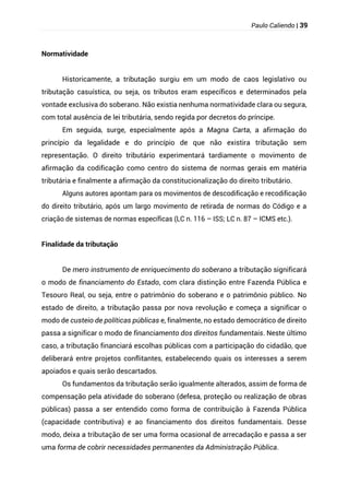 Paulo Caliendo | 39
Normatividade
Historicamente, a tributação surgiu em um modo de caos legislativo ou
tributação casuística, ou seja, os tributos eram específicos e determinados pela
vontade exclusiva do soberano. Não existia nenhuma normatividade clara ou segura,
com total ausência de lei tributária, sendo regida por decretos do príncipe.
Em seguida, surge, especialmente após a Magna Carta, a afirmação do
princípio da legalidade e do princípio de que não existira tributação sem
representação. O direito tributário experimentará tardiamente o movimento de
afirmação da codificação como centro do sistema de normas gerais em matéria
tributária e finalmente a afirmação da constitucionalização do direito tributário.
Alguns autores apontam para os movimentos de descodificação e recodificação
do direito tributário, após um largo movimento de retirada de normas do Código e a
criação de sistemas de normas específicas (LC n. 116 – ISS; LC n. 87 – ICMS etc.).
Finalidade da tributação
De mero instrumento de enriquecimento do soberano a tributação significará
o modo de financiamento do Estado, com clara distinção entre Fazenda Pública e
Tesouro Real, ou seja, entre o patrimônio do soberano e o patrimônio público. No
estado de direito, a tributação passa por nova revolução e começa a significar o
modo de custeio de políticas públicas e, finalmente, no estado democrático de direito
passa a significar o modo de financiamento dos direitos fundamentais. Neste último
caso, a tributação financiará escolhas públicas com a participação do cidadão, que
deliberará entre projetos conflitantes, estabelecendo quais os interesses a serem
apoiados e quais serão descartados.
Os fundamentos da tributação serão igualmente alterados, assim de forma de
compensação pela atividade do soberano (defesa, proteção ou realização de obras
públicas) passa a ser entendido como forma de contribuição à Fazenda Pública
(capacidade contributiva) e ao financiamento dos direitos fundamentais. Desse
modo, deixa a tributação de ser uma forma ocasional de arrecadação e passa a ser
uma forma de cobrir necessidades permanentes da Administração Pública.
 