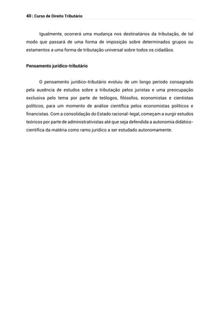 40 | Curso de Direito Tributário
Igualmente, ocorrerá uma mudança nos destinatários da tributação, de tal
modo que passará de uma forma de imposição sobre determinados grupos ou
estamentos a uma forma de tributação universal sobre todos os cidadãos.
Pensamento jurídico-tributário
O pensamento jurídico-tributário evoluiu de um longo período consagrado
pela ausência de estudos sobre a tributação pelos juristas e uma preocupação
exclusiva pelo tema por parte de teólogos, filósofos, economistas e cientistas
políticos, para um momento de análise científica pelos economistas políticos e
financistas. Com a consolidação do Estado racional-legal, começam a surgir estudos
teóricos por parte de administrativistas até que seja defendida a autonomia didático-
científica da matéria como ramo jurídico a ser estudado autonomamente.
 