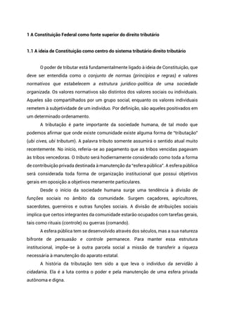 1 A Constituição Federal como fonte superior do direito tributário
1.1 A ideia de Constituição como centro do sistema tributário direito tributário
O poder de tributar está fundamentalmente ligado à ideia de Constituição, que
deve ser entendida como o conjunto de normas (princípios e regras) e valores
normativos que estabelecem a estrutura jurídico-política de uma sociedade
organizada. Os valores normativos são distintos dos valores sociais ou individuais.
Aqueles são compartilhados por um grupo social, enquanto os valores individuais
remetem à subjetividade de um indivíduo. Por definição, são aqueles positivados em
um determinado ordenamento.
A tributação é parte importante da sociedade humana, de tal modo que
podemos afirmar que onde existe comunidade existe alguma forma de “tributação”
(ubi cives, ubi tributum). A palavra tributo somente assumirá o sentido atual muito
recentemente. No início, referia-se ao pagamento que as tribos vencidas pagavam
às tribos vencedoras. O tributo será hodiernamente considerado como toda a forma
de contribuição privada destinada à manutenção da “esfera pública”. A esfera pública
será considerada toda forma de organização institucional que possui objetivos
gerais em oposição a objetivos meramente particulares.
Desde o início da sociedade humana surge uma tendência à divisão de
funções sociais no âmbito da comunidade. Surgem caçadores, agricultores,
sacerdotes, guerreiros e outras funções sociais. A divisão de atribuições sociais
implica que certos integrantes da comunidade estarão ocupados com tarefas gerais,
tais como rituais (controle) ou guerras (comando).
A esfera pública tem se desenvolvido através dos séculos, mas a sua natureza
bifronte de persuasão e controle permanece. Para manter essa estrutura
institucional, impõe-se à outra parcela social a missão de transferir a riqueza
necessária à manutenção do aparato estatal.
A história da tributação tem sido a que leva o indivíduo da servidão à
cidadania. Ela é a luta contra o poder e pela manutenção de uma esfera privada
autônoma e digna.
 