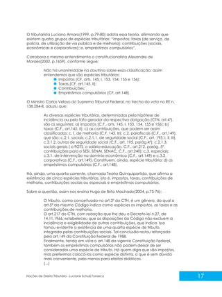 17
Noções de Direito Tributário - Luciane Schulz Fonseca
O tributarista Luciano Amaro(1999, p.79-80) adota essa teoria, afirmando que
existem quatro grupos de espécies tributárias: “impostos; taxas (de serviço, de
polícia, de utilização de via pública e de melhoria); contribuições (sociais,
econômicas e corporativas); e, empréstimos compulsórios”.
Corrobora o mesmo entendimento o constitucionalista Alexandre de
Moraes(2002, p.1659), conforme segue:
Não há unanimidade na doutrina sobre essa classificação; assim
entendemos que são espécies tributárias:
Impostos (CF, arts. 145, I, 153, 154, 155 e 156);
Taxas (CF, art.145, II);
Contribuições;
Empréstimos compulsórios (CF, art.148).
O Ministro Carlos Veloso do Supremo Tribunal Federal, no trecho do voto no RE n.
138.284-8, aduziu que:
As diversas espécies tributárias, determinadas pela hipótese de
incidência ou pelo fato gerador da respectiva obrigação (CTN, art.4º),
são as seguintes: a) impostos (C.F., arts. 145, I, 153, 154, 155 e 156); b)
taxas (C.F., art.145, II); c) as contribuições, que podem ser assim
classificadas: c.1. de melhoria (C.F. 145, III); c.2. parafiscais (C.F., art.149),
que são: c.2.1. sociais; c.2.1.1. de seguridade social (C.F., art. 195, I, II, III),
c.2.1.2. outras de seguridade social (C.F., art. 195, parág.4º); c.2.1.3.
sociais gerais ( o FGTS, o salário-educação, C.F., art.212, parág. 5º,
contribuições para o SESI, SENAI, SENAC, C.F., art.240); c.3. especiais:
c.3.1. de intervenção no domínio econômico (C.F., art.149) e c.3.2.
corporativas (C.F., art.149). Constituem, ainda, espécie tributária: d) os
empréstimos compulsórios (C.F., art.148).
Há, ainda, uma quarta corrente, chamada Teoria Quinquipartida, que afirma a
existência de cinco espécies tributárias, isto é, impostos, taxas, contribuições de
melhoria, contribuições sociais ou especiais e empréstimos compulsórios.
Sobre a questão, assim nos ensina Hugo de Brito Machado(2004, p.75-76):
O tributo, como conceituado no art.3º do CTN, é um gênero, do qual o
art.5º do mesmo Código indica como espécies os impostos, as taxas e as
contribuições de melhoria.
O art.217 do CTN, com redação que lhe deu o Decreto-lei n.27, de
14.11.1966, estabeleceu que as disposições do Código não excluem a
incidência e exigibilidade de outras contribuições, que indica. Isso
tornou evidente a existência de uma quarta espécie de tributo,
integrada pelas contribuições sociais. Tal conclusão restou reforçada
pelo art.149 da Constituição Federal de 1988.
Finalmente, tendo em vista o art.148 da vigente Constituição Federal,
também os empréstimos compulsórios não podem deixar de ser
considerados uma espécie de tributo. Há quem diga que são impostos,
mas preferimos colocá-los como espécie distinta, o que é sem dúvida
mais conveniente, pelo menos para efeitos didáticos.
(...)
 