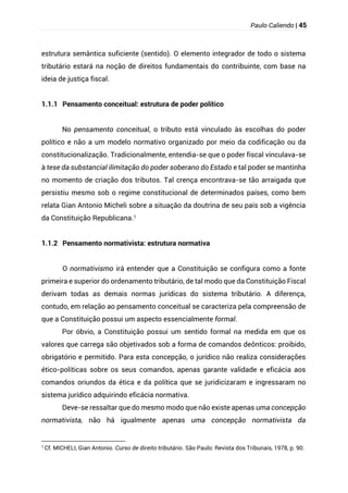 Paulo Caliendo | 45
estrutura semântica suficiente (sentido). O elemento integrador de todo o sistema
tributário estará na noção de direitos fundamentais do contribuinte, com base na
ideia de justiça fiscal.
1.1.1 Pensamento conceitual: estrutura de poder político
No pensamento conceitual, o tributo está vinculado às escolhas do poder
político e não a um modelo normativo organizado por meio da codificação ou da
constitucionalização. Tradicionalmente, entendia-se que o poder fiscal vinculava-se
à tese da substancial ilimitação do poder soberano do Estado e tal poder se mantinha
no momento de criação dos tributos. Tal crença encontrava-se tão arraigada que
persistiu mesmo sob o regime constitucional de determinados países, como bem
relata Gian Antonio Micheli sobre a situação da doutrina de seu país sob a vigência
da Constituição Republicana.1
1.1.2 Pensamento normativista: estrutura normativa
O normativismo irá entender que a Constituição se configura como a fonte
primeira e superior do ordenamento tributário, de tal modo que da Constituição Fiscal
derivam todas as demais normas jurídicas do sistema tributário. A diferença,
contudo, em relação ao pensamento conceitual se caracteriza pela compreensão de
que a Constituição possui um aspecto essencialmente formal.
Por óbvio, a Constituição possui um sentido formal na medida em que os
valores que carrega são objetivados sob a forma de comandos deônticos: proibido,
obrigatório e permitido. Para esta concepção, o jurídico não realiza considerações
ético-políticas sobre os seus comandos, apenas garante validade e eficácia aos
comandos oriundos da ética e da política que se juridicizaram e ingressaram no
sistema jurídico adquirindo eficácia normativa.
Deve-se ressaltar que do mesmo modo que não existe apenas uma concepção
normativista, não há igualmente apenas uma concepção normativista da
1
Cf. MICHELI, Gian Antonio. Curso de direito tributário. São Paulo: Revista dos Tribunais, 1978, p. 90.
 