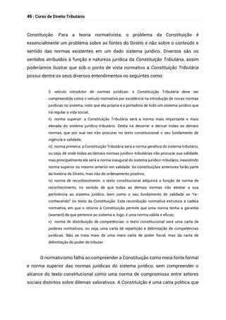 46 | Curso de Direito Tributário
Constituição. Para a teoria normativista, o problema da Constituição é
essencialmente um problema sobre as fontes do Direito e não sobre o conteúdo e
sentido das normas existentes em um dado sistema jurídico. Diversos são os
sentidos atribuídos à função e natureza jurídica da Constituição Tributária, assim
poderíamos ilustrar que sob o ponto de vista normativo a Constituição Tributária
possui dentre os seus diversos entendimentos os seguintes como:
i) veículo introdutor de normas jurídicas: a Constituição Tributária deve ser
compreendida como o veículo normativo por excelência na introdução de novas normas
jurídicas no sistema, visto que ela própria é a portadora de todo um sistema jurídico que
irá regular a vida social;
ii) norma superior: a Constituição Tributária será a norma mais importante e mais
elevada do sistema jurídico-tributário. Desta irá decorrer e derivar todas as demais
normas, que por sua vez irão procurar no texto constitucional o seu fundamento de
vigência e validade;
iii) norma primeira: a Constituição Tributária será a norma genética do sistema tributário,
ou seja, de onde todas as demais normas jurídico-tributárias irão procurar sua validade,
mas principalmente ela será a norma inaugural do sistema jurídico-tributário, inexistindo
norma superior ou mesmo anterior em validade. As constituições anteriores farão parte
da história do Direito, mas não do ordenamento positivo;
iv) norma de reconhecimento: o texto constitucional adquirirá a função de norma de
reconhecimento, no sentido de que todas as demais normas irão atestar a sua
pertinência ao sistema jurídico, bem como o seu fundamento de validade se “re-
conhecendo” no texto da Constituição. Esta recondução normativa estrutura a cadeia
normativa, em que o retorno à Constituição permite que uma norma tenha a garantia
(warrant) de que pertence ao sistema e, logo, é uma norma válida e eficaz;
v) norma de distribuição de competências: o texto constitucional será uma carta de
poderes normativos, ou seja, uma carta de repartição e delimitação de competências
jurídicas. Não se trata mais de uma mera carta de poder fiscal, mas da carta de
delimitação do poder de tributar.
O normativismo falha ao compreender a Constituição como mera fonte formal
e norma superior das normas jurídicas do sistema jurídico, sem compreender o
alcance do texto constitucional como uma norma de compromisso entre setores
sociais distintos sobre dilemas valorativos. A Constituição é uma carta política que
 