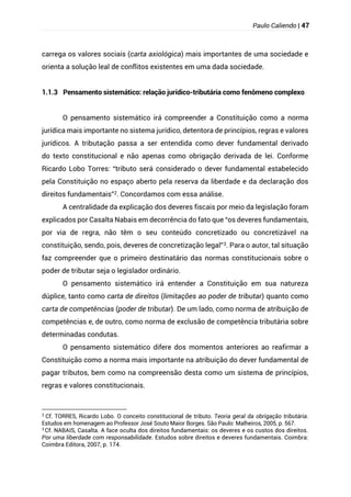 Paulo Caliendo | 47
carrega os valores sociais (carta axiológica) mais importantes de uma sociedade e
orienta a solução leal de conflitos existentes em uma dada sociedade.
1.1.3 Pensamento sistemático: relação jurídico-tributária como fenômeno complexo
O pensamento sistemático irá compreender a Constituição como a norma
jurídica mais importante no sistema jurídico, detentora de princípios, regras e valores
jurídicos. A tributação passa a ser entendida como dever fundamental derivado
do texto constitucional e não apenas como obrigação derivada de lei. Conforme
Ricardo Lobo Torres: “tributo será considerado o dever fundamental estabelecido
pela Constituição no espaço aberto pela reserva da liberdade e da declaração dos
direitos fundamentais”2. Concordamos com essa análise.
A centralidade da explicação dos deveres fiscais por meio da legislação foram
explicados por Casalta Nabais em decorrência do fato que “os deveres fundamentais,
por via de regra, não têm o seu conteúdo concretizado ou concretizável na
constituição, sendo, pois, deveres de concretização legal”3. Para o autor, tal situação
faz compreender que o primeiro destinatário das normas constitucionais sobre o
poder de tributar seja o legislador ordinário.
O pensamento sistemático irá entender a Constituição em sua natureza
dúplice, tanto como carta de direitos (limitações ao poder de tributar) quanto como
carta de competências (poder de tributar). De um lado, como norma de atribuição de
competências e, de outro, como norma de exclusão de competência tributária sobre
determinadas condutas.
O pensamento sistemático difere dos momentos anteriores ao reafirmar a
Constituição como a norma mais importante na atribuição do dever fundamental de
pagar tributos, bem como na compreensão desta como um sistema de princípios,
regras e valores constitucionais.
2
Cf. TORRES, Ricardo Lobo. O conceito constitucional de tributo. Teoria geral da obrigação tributária.
Estudos em homenagem ao Professor José Souto Maior Borges. São Paulo: Malheiros, 2005, p. 567.
3
Cf. NABAIS, Casalta. A face oculta dos direitos fundamentais: os deveres e os custos dos direitos.
Por uma liberdade com responsabilidade. Estudos sobre direitos e deveres fundamentais. Coimbra:
Coimbra Editora, 2007, p. 174.
 