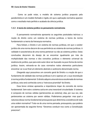 50 | Curso de Direito Tributário
Como se pode notar, o modelo de sistema jurídico proposto pela
pandectística é um modelo fechado e rígido, em que a aplicação normativa aparece
como o resultado mais perfeito e acabado da ciência jurídica.
1.2.2 A teoria do sistema jurídico no pensamento normativista
O pensamento normativista apresenta os seguintes postulados teóricos: a
noção do direito como um sistema de normas jurídicas, a teoria da norma
fundamental e a teoria da hierarquia normativa.
Para Kelsen, o Direito é um sistema de normas jurídicas, em que o caráter
jurídico de uma norma decorre de sua pertinência ao sistema de normas jurídicas. A
validade é característica de uma norma pertencer ou não ao sistema jurídico. Estas
conclusões decorrem do desejo de se encontrar igualmente por trás da
multiplicidade das normas e dos conceitos jurídicos o elemento universal da
essência do jurídico, que para este autor deve ser buscado na pura forma da norma
jurídica. Assim, retirando-se do caos normativo todos elementos particulares
encontrar-se-ia ao final um elemento abstrato e autônomo denominado norma.
Chegando aqui possuímos um conceito geral de Direito e a noção de que o
fundamento de validade das normas jurídicas é um e apenas um: a sua recondução
à norma jurídica fundamental. O direito adquire uma estrutura escalonada de normas
jurídicas, esta será conhecida como a “estrutura piramidal” do Direito.
Essa breve síntese apresenta a importância ímpar do conceito de norma
fundamental. Sem este o sistema cairia em uma inexorável circularidade. O sistema
é composto de normas válidas (pertencentes ao sistema); elas, por sua vez, são
pertencentes ao sistema por serem válidas. Poderíamos perguntar: mas qual a
natureza dessa norma fundamental pressuposta que determina a existência de toda
uma ordem normativa? Trata-se de uma norma pensada, pressuposta, que poderia
ser apresentada da seguinte forma: “Devemos conduzir-nos como a Constituição
prescreve”.
 