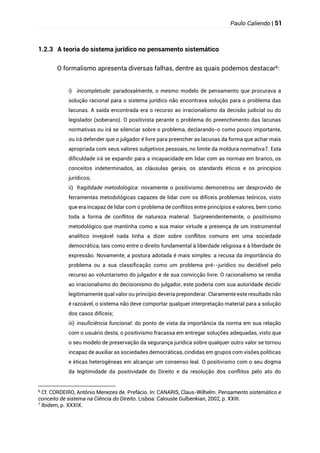 Paulo Caliendo | 51
1.2.3 A teoria do sistema jurídico no pensamento sistemático
O formalismo apresenta diversas falhas, dentre as quais podemos destacar6:
i) incompletude: paradoxalmente, o mesmo modelo de pensamento que procurava a
solução racional para o sistema jurídico não encontrava solução para o problema das
lacunas. A saída encontrada era o recurso ao irracionalismo da decisão judicial ou do
legislador (soberano). O positivista perante o problema do preenchimento das lacunas
normativas ou irá se silenciar sobre o problema, declarando-o como pouco importante,
ou irá defender que o julgador é livre para preencher as lacunas da forma que achar mais
apropriada com seus valores subjetivos pessoais, no limite da moldura normativa7. Esta
dificuldade irá se expandir para a incapacidade em lidar com as normas em branco, os
conceitos indeterminados, as cláusulas gerais, os standards éticos e os princípios
jurídicos;
ii) fragilidade metodológica: novamente o positivismo demonstrou ser desprovido de
ferramentas metodológicas capazes de lidar com os difíceis problemas teóricos, visto
que era incapaz de lidar com o problema de conflitos entre princípios e valores, bem como
toda a forma de conflitos de natureza material. Surpreendentemente, o positivismo
metodológico que mantinha como a sua maior virtude a presença de um instrumental
analítico invejável nada tinha a dizer sobre conflitos comuns em uma sociedade
democrática, tais como entre o direito fundamental à liberdade religiosa e à liberdade de
expressão. Novamente, a postura adotada é mais simples: a recusa da importância do
problema ou a sua classificação como um problema pré--jurídico ou decidível pelo
recurso ao voluntarismo do julgador e de sua convicção livre. O racionalismo se rendia
ao irracionalismo do decisionismo do julgador, este poderia com sua autoridade decidir
legitimamente qual valor ou princípio deveria preponderar. Claramente este resultado não
é razoável, o sistema não deve comportar qualquer interpretação material para a solução
dos casos difíceis;
iii) insuficiência funcional: do ponto de vista da importância da norma em sua relação
com o usuário desta, o positivismo fracassa em entregar soluções adequadas, visto que
o seu modelo de preservação da segurança jurídica sobre qualquer outro valor se tornou
incapaz de auxiliar as sociedades democráticas, cindidas em grupos com visões políticas
e éticas heterogêneas em alcançar um consenso leal. O positivismo com o seu dogma
da legitimidade da positividade do Direito e da resolução dos conflitos pelo ato do
6
Cf. CORDEIRO, Antônio Menezes de. Prefácio. In: CANARIS, Claus-Wilhelm. Pensamento sistemático e
conceito de sistema na Ciência do Direito. Lisboa: Calouste Gulbenkian, 2002, p. XXIII.
7
Ibidem, p. XXXIX.
 