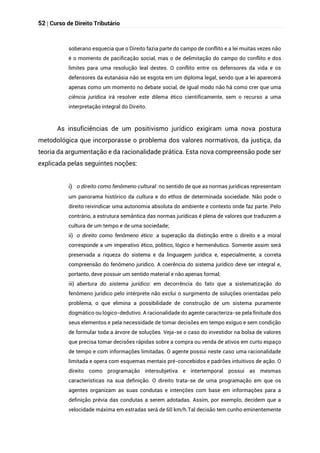 52 | Curso de Direito Tributário
soberano esquecia que o Direito fazia parte do campo de conflito e a lei muitas vezes não
é o momento de pacificação social, mas o de delimitação do campo do conflito e dos
limites para uma resolução leal destes. O conflito entre os defensores da vida e os
defensores da eutanásia não se esgota em um diploma legal, sendo que a lei aparecerá
apenas como um momento no debate social, de igual modo não há como crer que uma
ciência jurídica irá resolver este dilema ético cientificamente, sem o recurso a uma
interpretação integral do Direito.
As insuficiências de um positivismo jurídico exigiram uma nova postura
metodológica que incorporasse o problema dos valores normativos, da justiça, da
teoria da argumentação e da racionalidade prática. Esta nova compreensão pode ser
explicada pelas seguintes noções:
i) o direito como fenômeno cultural: no sentido de que as normas jurídicas representam
um panorama histórico da cultura e do ethos de determinada sociedade. Não pode o
direito reivindicar uma autonomia absoluta do ambiente e contexto onde faz parte. Pelo
contrário, a estrutura semântica das normas jurídicas é plena de valores que traduzem a
cultura de um tempo e de uma sociedade;
ii) o direito como fenômeno ético: a superação da distinção entre o direito e a moral
corresponde a um imperativo ético, político, lógico e hermenêutico. Somente assim será
preservada a riqueza do sistema e da linguagem jurídica e, especialmente, a correta
compreensão do fenômeno jurídico. A coerência do sistema jurídico deve ser integral e,
portanto, deve possuir um sentido material e não apenas formal;
iii) abertura do sistema jurídico: em decorrência do fato que a sistematização do
fenômeno jurídico pelo intérprete não exclui o surgimento de soluções orientadas pelo
problema, o que elimina a possibilidade de construção de um sistema puramente
dogmático ou lógico-dedutivo. A racionalidade do agente caracteriza-se pela finitude dos
seus elementos e pela necessidade de tomar decisões em tempo exíguo e sem condição
de formular toda a árvore de soluções. Veja-se o caso do investidor na bolsa de valores
que precisa tomar decisões rápidas sobre a compra ou venda de ativos em curto espaço
de tempo e com informações limitadas. O agente possui neste caso uma racionalidade
limitada e opera com esquemas mentais pré-concebidos e padrões intuitivos de ação. O
direito como programação intersubjetiva e intertemporal possui as mesmas
características na sua definição. O direito trata-se de uma programação em que os
agentes organizam as suas condutas e intenções com base em informações para a
definição prévia das condutas a serem adotadas. Assim, por exemplo, decidem que a
velocidade máxima em estradas será de 60 km/h.Tal decisão tem cunho eminentemente
 