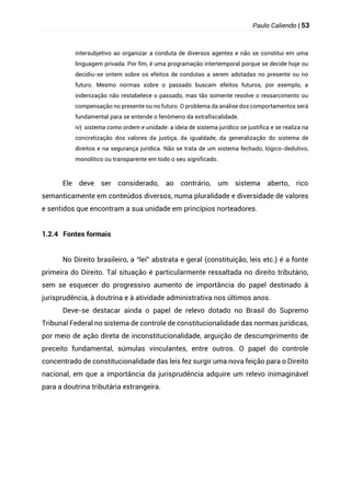 Paulo Caliendo | 53
intersubjetivo ao organizar a conduta de diversos agentes e não se constitui em uma
linguagem privada. Por fim, é uma programação intertemporal porque se decide hoje ou
decidiu-se ontem sobre os efeitos de condutas a serem adotadas no presente ou no
futuro. Mesmo normas sobre o passado buscam efeitos futuros, por exemplo, a
indenização não restabelece o passado, mas tão somente resolve o ressarcimento ou
compensação no presente ou no futuro. O problema da análise dos comportamentos será
fundamental para se entende o fenômeno da extrafiscalidade.
iv) sistema como ordem e unidade: a ideia de sistema jurídico se justifica e se realiza na
concretização dos valores da justiça, da igualdade, da generalização do sistema de
direitos e na segurança jurídica. Não se trata de um sistema fechado, lógico-dedutivo,
monolítico ou transparente em todo o seu significado.
Ele deve ser considerado, ao contrário, um sistema aberto, rico
semanticamente em conteúdos diversos, numa pluralidade e diversidade de valores
e sentidos que encontram a sua unidade em princípios norteadores.
1.2.4 Fontes formais
No Direito brasileiro, a “lei” abstrata e geral (constituição, leis etc.) é a fonte
primeira do Direito. Tal situação é particularmente ressaltada no direito tributário,
sem se esquecer do progressivo aumento de importância do papel destinado à
jurisprudência, à doutrina e à atividade administrativa nos últimos anos.
Deve-se destacar ainda o papel de relevo dotado no Brasil do Supremo
Tribunal Federal no sistema de controle de constitucionalidade das normas jurídicas,
por meio de ação direta de inconstitucionalidade, arguição de descumprimento de
preceito fundamental, súmulas vinculantes, entre outros. O papel do controle
concentrado de constitucionalidade das leis fez surgir uma nova feição para o Direito
nacional, em que a importância da jurisprudência adquire um relevo inimaginável
para a doutrina tributária estrangeira.
 