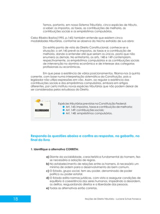 18 Noções de Direito Tributário - Luciane Schulz Fonseca
Temos, portanto, em nosso Sistema Tributário, cinco espécies de tributo,
a saber: os impostos, as taxas, as contribuições de melhoria, as
contribuições sociais e os empréstimos compulsórios.
Celso Ribeiro Bastos(1995, p.145) também entende que existem cinco
modalidades tributárias, conforme se observa do trecho extraído de sua obra:
Do estrito ponto de vista do Direito Constitucional, conhece-se a
situação: o art.145 prevê os impostos, as taxas e a contribuição de
melhoria, dando a entender até que seriam os únicos, posto que não
enumera os demais. No entretanto, os arts. 148 e 149 contemplam,
respectivamente, os empréstimos compulsórios e as contribuições sociais
de intervenção no domínio econômico e de interesse das categorias
profissionais ou econômicas.
Em que pese a existência de vários posicionamentos, filiamo-nos à quinta
corrente, com base numa interpretação sistemática da Constituição, pois o
legislador não utiliza expressões em vão. Assim, ao regular a existência das
contribuições sociais e dos empréstimos compulsórios, embora em artigos
diferentes, por certo instituiu novas espécies tributárias que não podem deixar de
ser consideradas pelos estudiosos do Direito.
Espécies tributárias previstas na Constituição Federal:
Art. 145: impostos, taxas e contribuição de melhoria;
Art. 149: contribuições sociais;
Art. 148: empréstimos compulsórios.
Responda às questões abaixo e confira as respostas, no gabarito, no
final do livro
1. Identifique a alternativa CORRETA:
a) Diante da sociabilidade, característica fundamental do homem, fez-
se necessária a adoção de regras.
b) No estabelecimento de relações entre os homens, é necessário um
mínimo de ordem para o desenvolvimento do bem comum.
c) O Estado, grupo social, tem seu poder, denominado de poder
político ou poder estatal.
d) O Estado edita normas jurídicas, com vista a assegurar condições de
equilíbrio à coexistência dos seres humanos, impedindo a desordem,
os delitos, resguardando direitos e a liberdade das pessoas.
e) Todas as alternativas estão corretas.
 