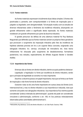 54 | Curso de Direito Tributário
1.2.5 Fontes materiais
As fontes materiais expressam inicialmente duas ideias simples: i) fontes não
positivadas e, portanto, sem compulsoriedade e ii) fontes de inspiração para o
julgador ou legislador, sem obrigatoriedade. Tal situação mudou com os estudos de
diversos tributaristas sobre o fenômeno da incidência tributária, alcançando um
grande refinamento sobre o significado desta expressão. As fontes materiais
receberam um grande refinamento por parte da doutrina tributária.
O grande precursor da defesa de uma abertura material foi Ruy Barbosa
Nogueira8, que defendeu que as fontes materiais seriam os próprios fatos geradores
que provocam o surgimento da imposição tributária pelo fato da incidência da
hipótese abstrata prevista em lei a um suporte fático concreto, originando uma
obrigação tributária. Ex.: serviço, circulação de mercadoria etc. Esta teoria
infelizmente foi ofuscada pelo surgimento de desdobramentos formalistas
posteriores, nos estudos, especialmente, de Alfredo Augusto Becker e Geraldo
Ataliba.
1.2.6 Importância das fontes
Diversas são as fontes em direito tributário, dentre as quais podemos destacar:
Legislação: a legislação é a fonte por excelência do direito tributário, sendo
que o princípio da legalidade se constitui no mais importante.
Doutrina: a doutrina possui um papel importante, mas que se limita a ser fonte
de inspiração e não fonte formal do direito tributário.
Costume: trata-se de uma fonte importante em outras áreas do Direito (civil,
internacional etc.), mas no direito tributário a sua importância é reduzida, visto que
somente a lei pode criar obrigações tributárias. Sua importância fica restrita quando
considerada “prática reiterada da administração”, quando ela pode ser considerada
vinculante à administração, conforme o art. 100, III (“as práticas reiteradamente
observadas pelas autoridades administrativas”).
8
NOGUEIRA, Ruy Barbosa. Curso de direito tributário. 6. ed. São Paulo: Saraiva, 1986.
 