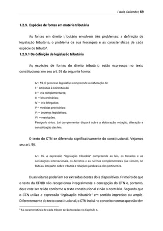 Paulo Caliendo | 59
1.2.9. Espécies de fontes em matéria tributária
As fontes em direito tributário envolvem três problemas: a definição de
legislação tributária, o problema da sua hierarquia e as características de cada
espécie de tributo9.
1.2.9.1 Da definição de legislação tributária
As espécies de fontes do direito tributário estão expressas no texto
constitucional em seu art. 59 da seguinte forma:
Art. 59. O processo legislativo compreende a elaboração de:
I – emendas à Constituição;
II – leis complementares;
III – leis ordinárias;
IV – leis delegadas;
V – medidas provisórias;
VI – decretos legislativos;
VII – resoluções.
Parágrafo único. Lei complementar disporá sobre a elaboração, redação, alteração e
consolidação das leis.
O texto do CTN se diferencia significativamente do constitucional. Vejamos
seu art. 96:
Art. 96. A expressão “legislação tributária” compreende as leis, os tratados e as
convenções internacionais, os decretos e as normas complementares que versem, no
todo ou em parte, sobre tributos e relações jurídicas a eles pertinentes.
Duas leituras poderiam ser extraídas destes dois dispositivos. Primeiro de que
o texto da CF/88 não recepcionou integralmente a concepção do CTN e, portanto,
deve este ser relido conforme o texto constitucional e não o contrário. Segundo que
o CTN utiliza a expressão “legislação tributária” em sentido impreciso ou amplo.
Diferentemente do texto constitucional, o CTN inclui no conceito normas que não têm
9
As características de cada tributo serão tratadas no Capítulo 4.
 