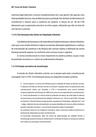 60 | Curso de Direito Tributário
natureza legal (decretos, normas complementares etc.) que geram não apenas uma
impropriedade técnica, mas problemas para a proteção dos direitos fundamentais do
contribuinte e mesmo para a coerência do sistema. A leitura do art. 96 do CTN
demonstra que a expressão encontra-se entre aspas, indicando que não se trata do
uso técnico e preciso.
1.2.9.2 Da hierarquia das fontes em legislação tributária
O problema da hierarquia é de importância fundamental para o direito tributário,
visto que o seu caráter dinâmico implica constantes alterações legislativas e o esforço
de manutenção da coerência e da eficácia das normas implica a definição da norma
hierarquicamente superior no confronto entre normas novas e vigentes.
A norma constitucional é a mais importante no sistema jurídico, ocupa o topo
da pirâmide normativa e o centro do ordenamento tributário.
1.2.10 Posição normativa da Constituição
O estudo do direito tributário orientar-se-á sempre pelo texto constitucional,
conjugado com o CTN. A Constituição possui as seguintes funções jurídicas:
i) norma original: é a norma de referência para a validade de todas as demais normas.
O ingresso de todas as demais normas ou será por recepção tácita ou expressa do texto
constitucional. Assim, por exemplo, o CTN é formalmente uma norma ordinária
recepcionada pela Constituição de 1988 como uma norma materialmente complementar;
ii) norma fundamental: é a norma inicial na pirâmide normativa, de onde todas as demais
normas buscam seu fundamento de validade. Conforme o art. 102, III, a, da CF/88: “Compete
ao Supremo Tribunal Federal, precipuamente, a guarda da Constituição, cabendo-lhe: [...] III
– julgar, mediante recurso extraordinário, as causas decididas em única ou última instância,
quando a decisão recorrida: [...] a) contrariar dispositivo desta Constituição”;
iii) premissa maior em um silogismo normativo: todo o raciocínio jurídico iniciará com a
premissa de adequação ao texto constitucional;
iv) enunciado pressuposto: além de norma de determinação de validade formal, a
Constituição preenche direta ou diretamente o conteúdo de todas as normas do sistema
com valores ou princípios constitucionais;
 