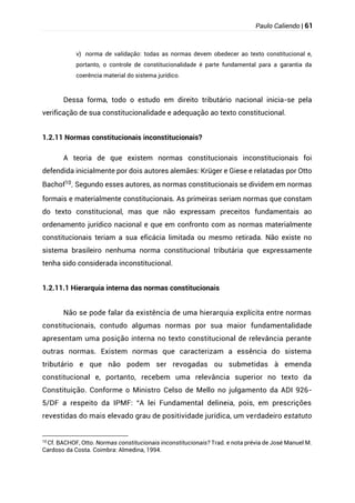 Paulo Caliendo | 61
v) norma de validação: todas as normas devem obedecer ao texto constitucional e,
portanto, o controle de constitucionalidade é parte fundamental para a garantia da
coerência material do sistema jurídico.
Dessa forma, todo o estudo em direito tributário nacional inicia-se pela
verificação de sua constitucionalidade e adequação ao texto constitucional.
1.2.11 Normas constitucionais inconstitucionais?
A teoria de que existem normas constitucionais inconstitucionais foi
defendida inicialmente por dois autores alemães: Krüger e Giese e relatadas por Otto
Bachof10
. Segundo esses autores, as normas constitucionais se dividem em normas
formais e materialmente constitucionais. As primeiras seriam normas que constam
do texto constitucional, mas que não expressam preceitos fundamentais ao
ordenamento jurídico nacional e que em confronto com as normas materialmente
constitucionais teriam a sua eficácia limitada ou mesmo retirada. Não existe no
sistema brasileiro nenhuma norma constitucional tributária que expressamente
tenha sido considerada inconstitucional.
1.2.11.1 Hierarquia interna das normas constitucionais
Não se pode falar da existência de uma hierarquia explícita entre normas
constitucionais, contudo algumas normas por sua maior fundamentalidade
apresentam uma posição interna no texto constitucional de relevância perante
outras normas. Existem normas que caracterizam a essência do sistema
tributário e que não podem ser revogadas ou submetidas à emenda
constitucional e, portanto, recebem uma relevância superior no texto da
Constituição. Conforme o Ministro Celso de Mello no julgamento da ADI 926-
5/DF a respeito da IPMF: “A lei Fundamental delineia, pois, em prescrições
revestidas do mais elevado grau de positividade jurídica, um verdadeiro estatuto
10 Cf. BACHOF, Otto. Normas constitucionais inconstitucionais? Trad. e nota prévia de José Manuel M.
Cardoso da Costa. Coimbra: Almedina, 1994.
 