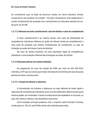 62 | Curso de Direito Tributário
do contribuinte que, na lição da doutrina, impõe, em tema tributário, limites
insuperáveis aos poderes do Estado”. Vinculou diretamente este julgamento o
núcleo fundamental de proteção dos contribuintes às cláusulas pétreas do art.
60, § 4º, da CF/88.
1.2.11.2 Natureza do texto constitucional: carta de direitos e carta de competências
O texto constitucional é ao mesmo tempo uma carta de distribuição de
competências tributárias relativas ao poder de tributar (carta de competências) e
uma carta de proteção aos direitos fundamentais do contribuinte, ou seja, de
limitação ao poder de tributar (carta de direitos).
No caso do Direito brasileiro, há uma repartição rígida de competências
tributárias e uma proteção inflexível das limitações ao poder de tributar.
1.2.12 Cláusulas pétreas em matéria tributária
No julgamento do caso da criação da IPMF por meio da ADI 926-5/DF,
entendeu o STF que as normas que tratam do Estatuto do Contribuinte são cláusulas
pétreas do texto constitucional.
1.2.12.1 Criação de tributos in abstracto
A Constituição cria tributos in abstracto, ou seja, delimita de modo rígido a
repartição de competências tributárias entre os entes federados, determinando quais
tributos podem ser instituídos. O texto constitucional não estabelece in concreto, ou
seja, não instituiu tributos, mas dá poderes para tanto.
Como exemplo principal podemos citar o Imposto sobre Grandes Fortunas,
criado pelo art. 153, VII, da CF/88 e ainda não instituído pela União.
 