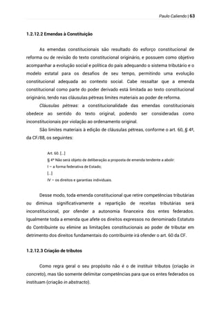 Paulo Caliendo | 63
1.2.12.2 Emendas à Constituição
As emendas constitucionais são resultado do esforço constitucional de
reforma ou de revisão do texto constitucional originário, e possuem como objetivo
acompanhar a evolução social e política do país adequando o sistema tributário e o
modelo estatal para os desafios de seu tempo, permitindo uma evolução
constitucional adequada ao contexto social. Cabe ressaltar que a emenda
constitucional como parte do poder derivado está limitada ao texto constitucional
originário, tendo nas cláusulas pétreas limites materiais ao poder de reforma.
Cláusulas pétreas: a constitucionalidade das emendas constitucionais
obedece ao sentido do texto original, podendo ser consideradas como
inconstitucionais por violação ao ordenamento original.
São limites materiais à edição de cláusulas pétreas, conforme o art. 60, § 4º,
da CF/88, os seguintes:
Art. 60. [...]
§ 4º Não será objeto de deliberação a proposta de emenda tendente a abolir:
I – a forma federativa de Estado;
[...]
IV – os direitos e garantias individuais.
Desse modo, toda emenda constitucional que retire competências tributárias
ou diminua significativamente a repartição de receitas tributárias será
inconstitucional, por ofender a autonomia financeira dos entes federados.
Igualmente toda a emenda que afete os direitos expressos no denominado Estatuto
do Contribuinte ou elimine as limitações constitucionais ao poder de tributar em
detrimento dos direitos fundamentais do contribuinte irá ofender o art. 60 da CF.
1.2.12.3 Criação de tributos
Como regra geral o seu propósito não é o de instituir tributos (criação in
concreto), mas tão somente delimitar competências para que os entes federados os
instituam (criação in abstracto).
 
