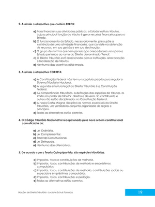 19
Noções de Direito Tributário - Luciane Schulz Fonseca
2. Assinale a alternativa que contém ERROS:
a) Para financiar suas atividades públicas, o Estado instituiu tributos,
cuja a principal função do tributo é gerar recursos financeiros para o
Estado.
b) O funcionamento do Estado, necessariamente, pressupõe a
existência de uma atividade financeira, que consiste na obtenção
de recursos, em sua gestão e em sua destinação.
c) O grupo de normas que tem por escopo arrecadar recursos para o
Estado pertence ao ramo do Direito denominado 'Penal'.
d) O Direito Tributário está relacionado com a instituição, arrecadação
e fiscalização de tributos.
e) Nenhuma das assertivas está errada.
3. Assinale a alternativa CORRETA:
a) A Constituição Federal não tem um capítulo próprio para regular o
Sistema Tributário Nacional.
b) A segunda estrutura legal do Direito Tributário é a Constituição
Federal.
c) As competências tributárias, a definição das espécies de tributos, os
limites ao poder de tributar, direitos e deveres do contribuinte e
outros não estão disciplinados na Constituição Federal.
d) A nossa Carta Magna disciplina as normas essenciais do Direito
Tributário, um verdadeiro conjunto organizado de regras e
princípios.
e) Todas as alternativas estão corretas.
4. O Código Tributário Nacional foi recepcionado pela nova ordem constitucional
com eficácia de:
a) Lei Ordinária.
b) Lei Complementar.
c) Emenda Constitucional.
d) Lei Delegada.
e) Nenhuma das alternativas.
5. De acordo com a Teoria Quinquipartida, são espécies tributárias:
a) Impostos, taxas e contribuições de melhoria.
b) Impostos, taxas, contribuições de melhoria e empréstimos
compulsórios.
c) Impostos, taxas, contribuições de melhoria, contribuições sociais ou
especiais e empréstimos compulsórios.
d) Impostos, taxas, contribuições e pedágio.
e) Todas as alternativas estão corretas.
 