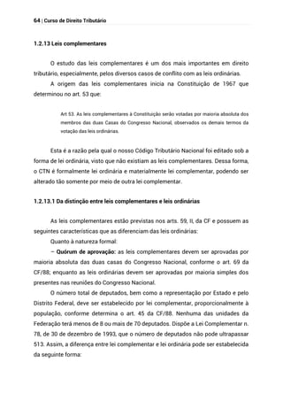 64 | Curso de Direito Tributário
1.2.13 Leis complementares
O estudo das leis complementares é um dos mais importantes em direito
tributário, especialmente, pelos diversos casos de conflito com as leis ordinárias.
A origem das leis complementares inicia na Constituição de 1967 que
determinou no art. 53 que:
Art 53. As leis complementares à Constituição serão votadas por maioria absoluta dos
membros das duas Casas do Congresso Nacional, observados os demais termos da
votação das leis ordinárias.
Esta é a razão pela qual o nosso Código Tributário Nacional foi editado sob a
forma de lei ordinária, visto que não existiam as leis complementares. Dessa forma,
o CTN é formalmente lei ordinária e materialmente lei complementar, podendo ser
alterado tão somente por meio de outra lei complementar.
1.2.13.1 Da distinção entre leis complementares e leis ordinárias
As leis complementares estão previstas nos arts. 59, II, da CF e possuem as
seguintes características que as diferenciam das leis ordinárias:
Quanto à natureza formal:
– Quórum de aprovação: as leis complementares devem ser aprovadas por
maioria absoluta das duas casas do Congresso Nacional, conforme o art. 69 da
CF/88; enquanto as leis ordinárias devem ser aprovadas por maioria simples dos
presentes nas reuniões do Congresso Nacional.
O número total de deputados, bem como a representação por Estado e pelo
Distrito Federal, deve ser estabelecido por lei complementar, proporcionalmente à
população, conforme determina o art. 45 da CF/88. Nenhuma das unidades da
Federação terá menos de 8 ou mais de 70 deputados. Dispõe a Lei Complementar n.
78, de 30 de dezembro de 1993, que o número de deputados não pode ultrapassar
513. Assim, a diferença entre lei complementar e lei ordinária pode ser estabelecida
da seguinte forma:
 