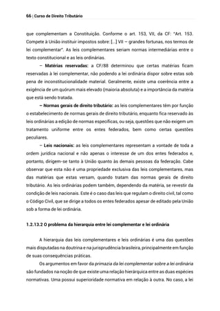 66 | Curso de Direito Tributário
que complementam a Constituição. Conforme o art. 153, VII, da CF: “Art. 153.
Compete à União instituir impostos sobre: [...] VII – grandes fortunas, nos termos de
lei complementar”. As leis complementares seriam normas intermediárias entre o
texto constitucional e as leis ordinárias.
– Matérias reservadas: a CF/88 determinou que certas matérias ficam
reservadas à lei complementar, não podendo a lei ordinária dispor sobre estas sob
pena de inconstitucionalidade material. Geralmente, existe uma coerência entre a
exigência de um quórum mais elevado (maioria absoluta) e a importância da matéria
que está sendo tratada.
– Normas gerais de direito tributário: as leis complementares têm por função
o estabelecimento de normas gerais de direito tributário, enquanto fica reservado às
leis ordinárias a edição de normas específicas, ou seja, questões que não exigem um
tratamento uniforme entre os entes federados, bem como certas questões
peculiares.
– Leis nacionais: as leis complementares representam a vontade de toda a
ordem jurídica nacional e não apenas o interesse de um dos entes federados e,
portanto, dirigem-se tanto à União quanto às demais pessoas da federação. Cabe
observar que esta não é uma propriedade exclusiva das leis complementares, mas
das matérias que estas versam, quando tratam das normas gerais de direito
tributário. As leis ordinárias podem também, dependendo da matéria, se revestir da
condição de leis nacionais. Este é o caso das leis que regulam o direito civil, tal como
o Código Civil, que se dirige a todos os entes federados apesar de editado pela União
sob a forma de lei ordinária.
1.2.13.2 O problema da hierarquia entre lei complementar e lei ordinária
A hierarquia das leis complementares e leis ordinárias é uma das questões
mais disputadas na doutrina e na jurisprudência brasileira, principalmente em função
de suas consequências práticas.
Os argumentos em favor da primazia da lei complementar sobre a lei ordinária
são fundados na noção de que existe uma relação hierárquica entre as duas espécies
normativas. Uma possui superioridade normativa em relação à outra. No caso, a lei
 