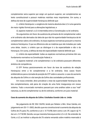 Paulo Caliendo | 67
complementar seria superior por exigir um quórum superior, ser complementar ao
texto constitucional e possuir matérias restritas mais importantes. Em suma, a
defesa da tese de superioridade hierárquica defende que:
i) critério hierárquico: a exigência de maioria absoluta das LC é uma garantia
de maior rigidez formal para a alterações legislativas; e
ii) aspecto material: a LC é intermédia entre a Constituição e a lei ordinária.
Os argumentos em favor da ausência da primazia da lei complementar sobre
a lei ordinária são derivados da ideia de que não há superioridade hierárquica da lei
complementar sobre a lei ordinária. As duas espécies normativas possuem a mesma
estatura hierárquica. O que as diferencia são as matérias que são tratadas por cada
uma delas. Assim, o critério que as distingue é o da especialidade e não o da
hierarquia. Em suma, a defesa da tese de especialidade material defende que:
i) critério da especialidade: todas as espécies normativas primárias têm seu
fundamento normativo na Constituição Federal; e
ii) aspecto material: a lei complementar e a lei ordinária possuem diferentes
âmbitos de competência.
O STF firmou posicionamento em favor da tese da ausência de relação
hierárquica entre a lei complementar e a lei ordinária. Dois casos foram
emblemáticos para a tomada de posição do STF sobre o assunto: o caso do aumento
da alíquota da Cofins e o da isenção da Cofins das sociedades profissionais.
Em nosso entender, deve prevalecer a tese da superioridade hierárquica das
leis complementares, sob pena de criação de uma forte insegurança em nosso
sistema. Todo o enunciado normativo passará por uma análise sobre a sua “real”
natureza, ou de lei complementar ou de lei ordinária, conforme um juízo material.
Caso do aumento de alíquota da Cofins: Estofados Grando Ltda vs. União
No julgamento do RE 336.134/RS, tendo por Relator o Min. Ilmar Galvão, em
julgamento em 20-11-2002, decidiu que era constitucional o aumento da alíquota da
Cofins de 2% para 3%, conforme a Lei n. 9.715/98, bem como o art. 8º, caput e § 1º,
da Lei n. 9.718/98. Decidiu-se que inexistia hierarquia entre LC e LO. No entender da
Corte, a LC ao instituir a alíquota de 2% estaria versando sobre matéria reservada à
 